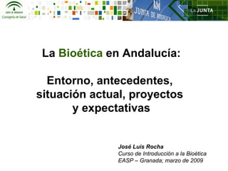La Bioética en Andalucía:

  Entorno, antecedentes,
situación actual, proyectos
       y expectativas


               José Luis Rocha
               Curso de Introducción a la Bioética
               EASP – Granada; marzo de 2009
 