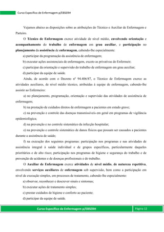 Curso Específico de Enfermagem p/EBSERH Página 12
Curso Específico de Enfermagem p/EBSERH
Vejamos abaixo as disposições sobre as atribuições do Técnico e Auxiliar de Enfermagem e
Parteiro.
O Técnico de Enfermagem exerce atividade de nível médio, envolvendo orientação e
acompanhamento do trabalho de enfermagem em grau auxiliar, e participação no
planejamento da assistência de enfermagem, cabendo-lhe especialmente:
a) participar da programação da assistência de enfermagem;
b) executar ações assistenciais de enfermagem, exceto as privativas do Enfermeir;
c) participar da orientação e supervisão do trabalho de enfermagem em grau auxiliar;
d) participar da equipe de saúde.
Ainda, de acordo com o Decreto nº 94.406/87, o Técnico de Enfermagem exerce as
atividades auxiliares, de nível médio técnico, atribuídas à equipe de enfermagem, cabendo-lhe
assistir ao Enfermeiro:
a) no planejamento, programação, orientação e supervisão das atividades de assistência de
enfermagem;
b) na prestação de cuidados diretos de enfermagem a pacientes em estado grave;
c) na prevenção e controle das doenças transmissíveis em geral em programas de vigilância
epidemiológica;
d) na prevenção e no controle sistemático da infecção hospitalar;
e) na prevenção e controle sistemático de danos físicos que possam ser causados a pacientes
durante a assistência de saúde;
f) na execução dos seguintes programas: participação nos programas e nas atividades de
assistência integral à saúde individual e de grupos específicos, particularmente daqueles
prioritários e de alto risco; participação nos programas de higiene e segurança do trabalho e de
prevenção de acidentes e de doenças profissionais e do trabalho.
O Auxiliar de Enfermagem exerce atividades de nível médio, de natureza repetitiva,
envolvendo serviços auxiliares de enfermagem sob supervisão, bem como a participação em
nível de execução simples, em processos de tratamento, cabendo-lhe especialmente:
a) observar, reconhecer e descrever sinais e sintomas;
b) executar ações de tratamento simples;
c) prestar cuidados de higiene e conforto ao paciente;
d) participar da equipe de saúde.
 