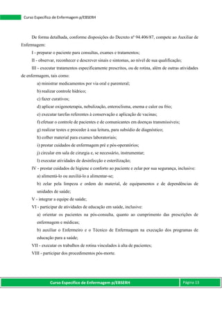 Curso Específico de Enfermagem p/EBSERH Página 13
Curso Específico de Enfermagem p/EBSERH
De forma detalhada, conforme disposições do Decreto nº 94.406/87, compete ao Auxiliar de
Enfermagem:
I - preparar o paciente para consultas, exames e tratamentos;
II - observar, reconhecer e descrever sinais e sintomas, ao nível de sua qualificação;
III - executar tratamentos especificamente prescritos, ou de rotina, além de outras atividades
de enfermagem, tais como:
a) ministrar medicamentos por via oral e parenteral;
b) realizar controle hídrico;
c) fazer curativos;
d) aplicar oxigenoterapia, nebulização, enteroclisma, enema e calor ou frio;
e) executar tarefas referentes à conservação e aplicação de vacinas;
f) efetuar o controle de pacientes e de comunicantes em doenças transmissíveis;
g) realizar testes e proceder à sua leitura, para subsídio de diagnóstico;
h) colher material para exames laboratoriais;
i) prestar cuidados de enfermagem pré e pós-operatórios;
j) circular em sala de cirurgia e, se necessário, instrumentar;
l) executar atividades de desinfecção e esterilização;
IV - prestar cuidados de higiene e conforto ao paciente e zelar por sua segurança, inclusive:
a) alimentá-lo ou auxiliá-lo a alimentar-se;
b) zelar pela limpeza e ordem do material, de equipamentos e de dependências de
unidades de saúde;
V - integrar a equipe de saúde;
VI - participar de atividades de educação em saúde, inclusive:
a) orientar os pacientes na pós-consulta, quanto ao cumprimento das prescrições de
enfermagem e médicas;
b) auxiliar o Enfermeiro e o Técnico de Enfermagem na execução dos programas de
educação para a saúde;
VII - executar os trabalhos de rotina vinculados à alta de pacientes;
VIII - participar dos procedimentos pós-morte.
 