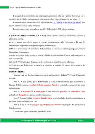 Curso Específico de Enfermagem p/EBSERH Página 15
Curso Específico de Enfermagem p/EBSERH
É assegurado aos atendentes de enfermagem, admitidos antes da vigência da referida lei, o
exercício das atividades elementares da enfermagem, observado o disposto em seu artigo 15.
Ressaltamos que a teoria abordada foi baseada na Lei 7.498/86 e Decreto nº 94.406/87, que
devem ser estudados de forma integrada.
Passemos agora para resolução de questões do Instituto AOCP sobre a temática:
1. (HU-UFS/EBSERH/Instituto AOCP/2014) Sobre a Lei do Exercício Profissional, assinale a
alternativa correta.
a) A Lei aponta que a Enfermagem é exercida privativamente pelo Enfermeiro e Técnico de
Enfermagem, respeitados os respectivos graus de habilitação.
b) Quando necessário e sob supervisão do Enfermeiro, o Técnico de Enfermagem poderá realizar
Consulta de Enfermagem.
c) Cabe ao Auxiliar de Enfermagem prestar cuidados de enfermagem diretos a pacientes graves e
com risco de vida.
d) A Lei 7.498/86 extingue, da categoria dos profissionais de enfermagem, a Parteira.
e) É privativo do Enfermeiro a consultoria, auditoria e emissão de parecer sobre matéria de
Enfermagem.
COMENTÁRIOS:
Vejamos cada um dos itens incorretos, conforme disposições da Lei nº 7.498, de 25 de junho
de 1986:
Item A. A Lei aponta que a Enfermagem é exercida privativamente pelo Enfermeiro e
Técnico de Enfermagem, Auxiliar de Enfermagem e Parteiro, respeitados os respectivos graus
de habilitação.
Item B. A Consulta de Enfermagem é uma atividade privativa do enfermeiro, não
podendo ser delegada aos demais membros da equipe.
Item C. É uma atividade privativa do enfermeiro prestar cuidados de enfermagem diretos a
pacientes graves e com risco de vida.
Item D. A Lei 7.498/86 assegura a participação da Parteira na categoria dos profissionais
de enfermagem.
Constatamos que o gabarito da questão é a letra E.
 