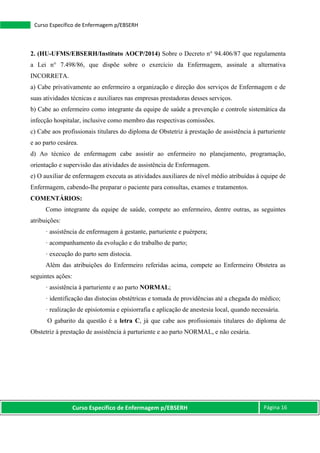 Curso Específico de Enfermagem p/EBSERH Página 16
Curso Específico de Enfermagem p/EBSERH
2. (HU-UFMS/EBSERH/Instituto AOCP/2014) Sobre o Decreto n° 94.406/87 que regulamenta
a Lei n° 7.498/86, que dispõe sobre o exercício da Enfermagem, assinale a alternativa
INCORRETA.
a) Cabe privativamente ao enfermeiro a organização e direção dos serviços de Enfermagem e de
suas atividades técnicas e auxiliares nas empresas prestadoras desses serviços.
b) Cabe ao enfermeiro como integrante da equipe de saúde a prevenção e controle sistemática da
infecção hospitalar, inclusive como membro das respectivas comissões.
c) Cabe aos profissionais titulares do diploma de Obstetriz à prestação de assistência à parturiente
e ao parto cesárea.
d) Ao técnico de enfermagem cabe assistir ao enfermeiro no planejamento, programação,
orientação e supervisão das atividades de assistência de Enfermagem.
e) O auxiliar de enfermagem executa as atividades auxiliares de nível médio atribuídas à equipe de
Enfermagem, cabendo-lhe preparar o paciente para consultas, exames e tratamentos.
COMENTÁRIOS:
Como integrante da equipe de saúde, compete ao enfermeiro, dentre outras, as seguintes
atribuições:
· assistência de enfermagem à gestante, parturiente e puérpera;
· acompanhamento da evolução e do trabalho de parto;
· execução do parto sem distocia.
Além das atribuições do Enfermeiro referidas acima, compete ao Enfermeiro Obstetra as
seguintes ações:
· assistência à parturiente e ao parto NORMAL;
· identificação das distocias obstétricas e tomada de providências até a chegada do médico;
· realização de episiotomia e episiorrafia e aplicação de anestesia local, quando necessária.
O gabarito da questão é a letra C, já que cabe aos profissionais titulares do diploma de
Obstetriz à prestação de assistência à parturiente e ao parto NORMAL, e não cesária.
 