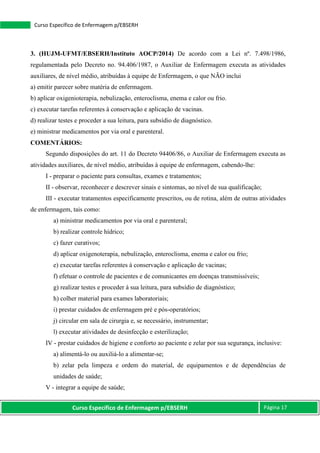 Curso Específico de Enfermagem p/EBSERH Página 17
Curso Específico de Enfermagem p/EBSERH
3. (HUJM-UFMT/EBSERH/Instituto AOCP/2014) De acordo com a Lei nº. 7.498/1986,
regulamentada pelo Decreto no. 94.406/1987, o Auxiliar de Enfermagem executa as atividades
auxiliares, de nível médio, atribuídas à equipe de Enfermagem, o que NÃO inclui
a) emitir parecer sobre matéria de enfermagem.
b) aplicar oxigenioterapia, nebulização, enteroclisma, enema e calor ou frio.
c) executar tarefas referentes à conservação e aplicação de vacinas.
d) realizar testes e proceder a sua leitura, para subsídio de diagnóstico.
e) ministrar medicamentos por via oral e parenteral.
COMENTÁRIOS:
Segundo disposições do art. 11 do Decreto 94406/86, o Auxiliar de Enfermagem executa as
atividades auxiliares, de nível médio, atribuídas à equipe de enfermagem, cabendo-lhe:
I - preparar o paciente para consultas, exames e tratamentos;
II - observar, reconhecer e descrever sinais e sintomas, ao nível de sua qualificação;
III - executar tratamentos especificamente prescritos, ou de rotina, além de outras atividades
de enfermagem, tais como:
a) ministrar medicamentos por via oral e parenteral;
b) realizar controle hídrico;
c) fazer curativos;
d) aplicar oxigenoterapia, nebulização, enteroclisma, enema e calor ou frio;
e) executar tarefas referentes à conservação e aplicação de vacinas;
f) efetuar o controle de pacientes e de comunicantes em doenças transmissíveis;
g) realizar testes e proceder à sua leitura, para subsídio de diagnóstico;
h) colher material para exames laboratoriais;
i) prestar cuidados de enfermagem pré e pós-operatórios;
j) circular em sala de cirurgia e, se necessário, instrumentar;
l) executar atividades de desinfecção e esterilização;
IV - prestar cuidados de higiene e conforto ao paciente e zelar por sua segurança, inclusive:
a) alimentá-lo ou auxiliá-lo a alimentar-se;
b) zelar pela limpeza e ordem do material, de equipamentos e de dependências de
unidades de saúde;
V - integrar a equipe de saúde;
 