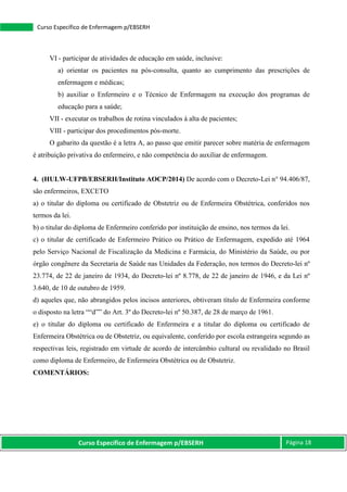 Curso Específico de Enfermagem p/EBSERH Página 18
Curso Específico de Enfermagem p/EBSERH
VI - participar de atividades de educação em saúde, inclusive:
a) orientar os pacientes na pós-consulta, quanto ao cumprimento das prescrições de
enfermagem e médicas;
b) auxiliar o Enfermeiro e o Técnico de Enfermagem na execução dos programas de
educação para a saúde;
VII - executar os trabalhos de rotina vinculados à alta de pacientes;
VIII - participar dos procedimentos pós-morte.
O gabarito da questão é a letra A, ao passo que emitir parecer sobre matéria de enfermagem
é atribuição privativa do enfermeiro, e não competência do auxiliar de enfermagem.
4. (HULW-UFPB/EBSERH/Instituto AOCP/2014) De acordo com o Decreto-Lei n° 94.406/87,
são enfermeiros, EXCETO
a) o titular do diploma ou certificado de Obstetriz ou de Enfermeira Obstétrica, conferidos nos
termos da lei.
b) o titular do diploma de Enfermeiro conferido por instituição de ensino, nos termos da lei.
c) o titular de certificado de Enfermeiro Prático ou Prático de Enfermagem, expedido até 1964
pelo Serviço Nacional de Fiscalização da Medicina e Farmácia, do Ministério da Saúde, ou por
órgão congênere da Secretaria de Saúde nas Unidades da Federação, nos termos do Decreto-lei nº
23.774, de 22 de janeiro de 1934, do Decreto-lei nº 8.778, de 22 de janeiro de 1946, e da Lei nº
3.640, de 10 de outubro de 1959.
d) aqueles que, não abrangidos pelos incisos anteriores, obtiveram título de Enfermeira conforme
o disposto na letra ““d”” do Art. 3º do Decreto-lei nº 50.387, de 28 de março de 1961.
e) o titular do diploma ou certificado de Enfermeira e a titular do diploma ou certificado de
Enfermeira Obstétrica ou de Obstetriz, ou equivalente, conferido por escola estrangeira segundo as
respectivas leis, registrado em virtude de acordo de intercâmbio cultural ou revalidado no Brasil
como diploma de Enfermeiro, de Enfermeira Obstétrica ou de Obstetriz.
COMENTÁRIOS:
 