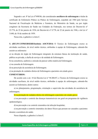 Curso Específico de Enfermagem p/EBSERH Página 19
Curso Específico de Enfermagem p/EBSERH
Segundo o art. 8º da Lei nº7498/86, são considerados auxiliares de enfermagem o titular de
certificado de Enfermeiro Prático ou Prático de Enfermagem, expedido até 1964 pelo Serviço
Nacional de Fiscalização da Medicina e Farmácia, do Ministério da Saúde, ou por órgão
congênere da Secretaria de Saúde nas Unidades da Federação, nos termos do Decreto-lei nº
23.774, de 22 de janeiro de 1934, do Decreto-lei nº 8.778, de 22 de janeiro de 1946, e da Lei nº
3.640, de 10 de outubro de 1959.
Nessa tela, o gabarito é a letra C.
5. (HULW-UFPB/EBSERH/Instituto AOCP/2014) O Técnico de Enfermagem exerce as
atividades auxiliares, de nível médio técnico, atribuídas à equipe de Enfermagem, cabendo-lhe
assistir ao enfermeiro
a) na direção do órgão de Enfermagem integrante da estrutura básica da instituição de saúde,
pública ou privada, e chefia de serviço e de unidade de Enfermagem.
b) na consultoria, auditoria e emissão de parecer sobre matéria de Enfermagem.
c) na consulta de Enfermagem.
d) na prescrição da assistência de Enfermagem.
e) na prestação de cuidados diretos de Enfermagem a pacientes em estado grave.
COMENTÁRIOS:
De acordo com o art. 10 do Decreto-Lei n° 94.406/87, o Técnico de Enfermagem exerce as
atividades auxiliares, de nível médio técnico, atribuídas à equipe de enfermagem, cabendo-lhe
assistir ao Enfermeiro, dentre outros:
a) no planejamento, programação, orientação e supervisão das atividades de assistência de
enfermagem;
b) na prestação de cuidados diretos de enfermagem a pacientes em estado grave;
c) na prevenção e controle das doenças transmissíveis em geral em programas de vigilância
epidemiológica;
d) na prevenção e no controle sistemático da infecção hospitalar;
e) na prevenção e controle sistemático de danos físicos que possam ser causados a pacientes
durante a assistência de saúde;
Nesse diapasão, o gabarito é a letra E.
 