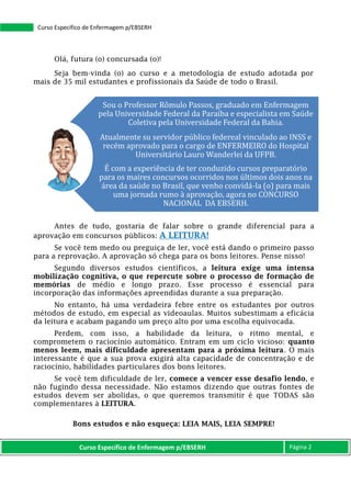 Curso Específico de Enfermagem p/EBSERH Página 2
Curso Específico de Enfermagem p/EBSERH
Olá, futura (o) concursada (o)!
Seja bem-vinda (o) ao curso e a metodologia de estudo adotada por
mais de 35 mil estudantes e profissionais da Saúde de todo o Brasil.
Antes de tudo, gostaria de falar sobre o grande diferencial para a
aprovação em concursos públicos: A LEITURA!
Se você tem medo ou preguiça de ler, você está dando o primeiro passo
para a reprovação. A aprovação só chega para os bons leitores. Pense nisso!
Segundo diversos estudos científicos, a leitura exige uma intensa
mobilização cognitiva, o que repercute sobre o processo de formação de
memórias de médio e longo prazo. Esse processo é essencial para
incorporação das informações apreendidas durante a sua preparação.
No entanto, há uma verdadeira febre entre os estudantes por outros
métodos de estudo, em especial as videoaulas. Muitos subestimam a eficácia
da leitura e acabam pagando um preço alto por uma escolha equivocada.
Perdem, com isso, a habilidade da leitura, o ritmo mental, e
comprometem o raciocínio automático. Entram em um ciclo vicioso: quanto
menos leem, mais dificuldade apresentam para a próxima leitura. O mais
interessante é que a sua prova exigirá alta capacidade de concentração e de
raciocínio, habilidades particulares dos bons leitores.
Se você tem dificuldade de ler, comece a vencer esse desafio lendo, e
não fugindo dessa necessidade. Não estamos dizendo que outras fontes de
estudos devem ser abolidas, o que queremos transmitir é que TODAS são
complementares à LEITURA.
Bons estudos e não esqueça: LEIA MAIS, LEIA SEMPRE!
Sou o Professor Rômulo Passos, graduado em Enfermagem
pela Universidade Federal da Paraíba e especialista em Saúde
Coletiva pela Universidade Federal da Bahia.
Atualmente su servidor público federeal vinculado ao INSS e
recém aprovado para o cargo de ENFERMEIRO do Hospital
Universitário Lauro Wanderlei da UFPB.
É com a experiência de ter conduzido cursos preparatório
para os maires concursos ocorridos nos últimos dois anos na
área da saúde no Brasil, que venho convidá-la (o) para mais
uma jornada rumo à aprovação, agora no CONCURSO
NACIONAL DA EBSERH.
 