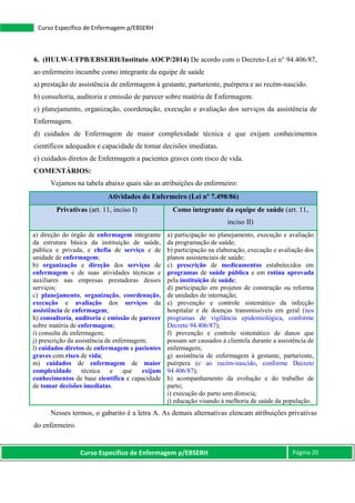 Curso Específico de Enfermagem p/EBSERH Página 20
Curso Específico de Enfermagem p/EBSERH
6. (HULW-UFPB/EBSERH/Instituto AOCP/2014) De acordo com o Decreto-Lei n° 94.406/87,
ao enfermeiro incumbe como integrante da equipe de saúde
a) prestação de assistência de enfermagem à gestante, parturiente, puérpera e ao recém-nascido.
b) consultoria, auditoria e emissão de parecer sobre matéria de Enfermagem.
c) planejamento, organização, coordenação, execução e avaliação dos serviços da assistência de
Enfermagem.
d) cuidados de Enfermagem de maior complexidade técnica e que exijam conhecimentos
científicos adequados e capacidade de tomar decisões imediatas.
e) cuidados diretos de Enfermagem a pacientes graves com risco de vida.
COMENTÁRIOS:
Vejamos na tabela abaixo quais são as atribuições do enfermeiro:
Atividades do Enfermeiro (Lei nº 7.498/86)
Privativas (art. 11, inciso I) Como integrante da equipe de saúde (art. 11,
inciso II)
a) direção do órgão de enfermagem integrante
da estrutura básica da instituição de saúde,
pública e privada, e chefia de serviço e de
unidade de enfermagem;
b) organização e direção dos serviços de
enfermagem e de suas atividades técnicas e
auxiliares nas empresas prestadoras desses
serviços;
c) planejamento, organização, coordenação,
execução e avaliação dos serviços da
assistência de enfermagem;
h) consultoria, auditoria e emissão de parecer
sobre matéria de enfermagem;
i) consulta de enfermagem;
j) prescrição da assistência de enfermagem;
l) cuidados diretos de enfermagem a pacientes
graves com risco de vida;
m) cuidados de enfermagem de maior
complexidade técnica e que exijam
conhecimentos de base científica e capacidade
de tomar decisões imediatas.
a) participação no planejamento, execução e avaliação
da programação de saúde;
b) participação na elaboração, execução e avaliação dos
planos assistenciais de saúde;
c) prescrição de medicamentos estabelecidos em
programas de saúde pública e em rotina aprovada
pela instituição de saúde;
d) participação em projetos de construção ou reforma
de unidades de internação;
e) prevenção e controle sistemático da infecção
hospitalar e de doenças transmissíveis em geral (nos
programas de vigilância epidemiológica, conforme
Decreto 94.406/87);
f) prevenção e controle sistemático de danos que
possam ser causados à clientela durante a assistência de
enfermagem;
g) assistência de enfermagem à gestante, parturiente,
puérpera (e ao recém-nascido, conforme Decreto
94.406/87);
h) acompanhamento da evolução e do trabalho de
parto;
i) execução do parto sem distocia;
j) educação visando à melhoria de saúde da população.
Nesses termos, o gabarito é a letra A. As demais alternativas elencam atribuições privativas
do enfermeiro.
 