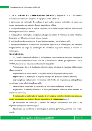 Curso Específico de Enfermagem p/EBSERH Página 21
Curso Específico de Enfermagem p/EBSERH
7. (MEAC e HUWC UFC/EBSERH/Instituto AOCP/2014) Segundo a Lei n° 7.498/1986 ao
enfermeiro incumbe como integrante da equipe de saúde, EXCETO
a) participação na elaboração de medidas de prevenção e controle sistemático de danos que
possam ser causados aos pacientes durante a assistência médica.
b) participação nos programas de higiene e segurança do trabalho e de prevenção de acidentes e de
doenças profissionais e do trabalho.
c) participação na elaboração e na operacionalização do sistema de referência e contra-referência
do paciente nos diferentes níveis de atenção à saúde.
d) participação no desenvolvimento de tecnologia apropriada à assistência de saúde.
e) participação em bancas examinadoras, em matérias específicas de Enfermagem, nos concursos
para provimento de cargo ou contratação de Enfermeiro ou pessoal Técnico e Auxiliar de
Enfermagem.
COMENTÁRIOS:
Na verdade, essa questão elencou as atribuições do enfermeiro como integrante da equipe de
saúde, conforme disposições do inciso II do art. 8º do Decreto 94.406/87, que regulamenta a Lei nº
7.498/86, mais isso não prejudica o entendimento da questão.
Vejamos quais são as atribuições do enfermeiro como integrante da equipe de saúde segundo
o Decreto em tela:
a) participação no planejamento, execução e avaliação da programação de saúde;
b) participação na elaboração, execução e avaliação dos planos assistenciais de saúde;
c) prescrição de medicamentos previamente estabelecidos em programas de saúde pública e
em rotina aprovada pela instituição de saúde;
d) participação em projetos de construção ou reforma de unidades de internação;
e) prevenção e controle sistemático da infecção hospitalar, inclusive como membro das
respectivas comissões;
f) participação na elaboração de medidas de prevenção e controle sistemático de danos que
possam ser causados aos pacientes durante a assistência de enfermagem (letra a);
g) participação na prevenção e controle das doenças transmissíveis em geral e nos
programas de vigilância epidemiológica;
h) prestação de assistência de enfermagem à gestante, parturiente, puérpera e ao recém-
nascido;
 