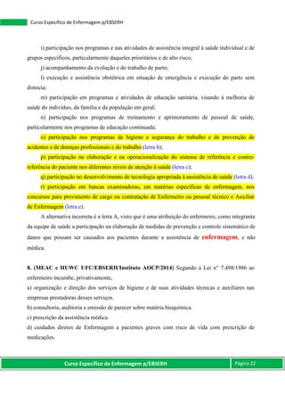 Curso Específico de Enfermagem p/EBSERH Página 22
Curso Específico de Enfermagem p/EBSERH
i) participação nos programas e nas atividades de assistência integral à saúde individual e de
grupos específicos, particularmente daqueles prioritários e de alto risco;
j) acompanhamento da evolução e do trabalho de parto;
l) execução e assistência obstétrica em situação de emergência e execução do parto sem
distocia;
m) participação em programas e atividades de educação sanitária, visando à melhoria de
saúde do indivíduo, da família e da população em geral;
n) participação nos programas de treinamento e aprimoramento de pessoal de saúde,
particularmente nos programas de educação continuada;
o) participação nos programas de higiene e segurança do trabalho e de prevenção de
acidentes e de doenças profissionais e do trabalho (letra b);
p) participação na elaboração e na operacionalização do sistema de referência e contra-
referência do paciente nos diferentes níveis de atenção à saúde (letra c);
q) participação no desenvolvimento de tecnologia apropriada à assistência de saúde (letra d);
r) participação em bancas examinadoras, em matérias específicas de enfermagem, nos
concursos para provimento de cargo ou contratação de Enfermeiro ou pessoal técnico e Auxiliar
de Enfermagem (letra e).
A alternativa incorreta é a letra A, visto que é uma atribuição do enfermeiro, como integrante
da equipe de saúde a participação na elaboração de medidas de prevenção e controle sistemático de
danos que possam ser causados aos pacientes durante a assistência de enfermagem, e não
médica.
8. (MEAC e HUWC UFC/EBSERH/Instituto AOCP/2014) Segundo a Lei n° 7.498/1986 ao
enfermeiro incumbe, privativamente,
a) organização e direção dos serviços de higiene e de suas atividades técnicas e auxiliares nas
empresas prestadoras desses serviços.
b) consultoria, auditoria e emissão de parecer sobre matéria bioquímica.
c) prescrição da assistência médica.
d) cuidados diretos de Enfermagem a pacientes graves com risco de vida com prescrição de
medicações.
 