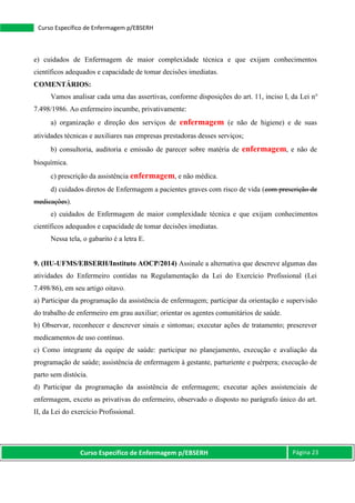 Curso Específico de Enfermagem p/EBSERH Página 23
Curso Específico de Enfermagem p/EBSERH
e) cuidados de Enfermagem de maior complexidade técnica e que exijam conhecimentos
científicos adequados e capacidade de tomar decisões imediatas.
COMENTÁRIOS:
Vamos analisar cada uma das assertivas, conforme disposições do art. 11, inciso I, da Lei n°
7.498/1986. Ao enfermeiro incumbe, privativamente:
a) organização e direção dos serviços de enfermagem (e não de higiene) e de suas
atividades técnicas e auxiliares nas empresas prestadoras desses serviços;
b) consultoria, auditoria e emissão de parecer sobre matéria de enfermagem, e não de
bioquímica.
c) prescrição da assistência enfermagem, e não médica.
d) cuidados diretos de Enfermagem a pacientes graves com risco de vida (com prescrição de
medicações).
e) cuidados de Enfermagem de maior complexidade técnica e que exijam conhecimentos
científicos adequados e capacidade de tomar decisões imediatas.
Nessa tela, o gabarito é a letra E.
9. (HU-UFMS/EBSERH/Instituto AOCP/2014) Assinale a alternativa que descreve algumas das
atividades do Enfermeiro contidas na Regulamentação da Lei do Exercício Profissional (Lei
7.498/86), em seu artigo oitavo.
a) Participar da programação da assistência de enfermagem; participar da orientação e supervisão
do trabalho de enfermeiro em grau auxiliar; orientar os agentes comunitários de saúde.
b) Observar, reconhecer e descrever sinais e sintomas; executar ações de tratamento; prescrever
medicamentos de uso contínuo.
c) Como integrante da equipe de saúde: participar no planejamento, execução e avaliação da
programação de saúde; assistência de enfermagem à gestante, parturiente e puérpera; execução de
parto sem distócia.
d) Participar da programação da assistência de enfermagem; executar ações assistenciais de
enfermagem, exceto as privativas do enfermeiro, observado o disposto no parágrafo único do art.
II, da Lei do exercício Profissional.
 