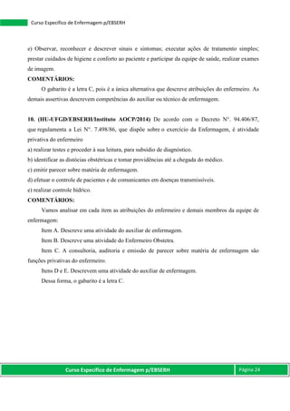 Curso Específico de Enfermagem p/EBSERH Página 24
Curso Específico de Enfermagem p/EBSERH
e) Observar, reconhecer e descrever sinais e sintomas; executar ações de tratamento simples;
prestar cuidados de higiene e conforto ao paciente e participar da equipe de saúde, realizar exames
de imagem.
COMENTÁRIOS:
O gabarito é a letra C, pois é a única alternativa que descreve atribuições do enfermeiro. As
demais assertivas descrevem competências do auxiliar ou técnico de enfermagem.
10. (HU-UFGD/EBSERH/Instituto AOCP/2014) De acordo com o Decreto N°. 94.406/87,
que regulamenta a Lei N°. 7.498/86, que dispõe sobre o exercício da Enfermagem, é atividade
privativa do enfermeiro
a) realizar testes e proceder à sua leitura, para subsídio de diagnóstico.
b) identificar as distócias obstétricas e tomar providências até a chegada do médico.
c) emitir parecer sobre matéria de enfermagem.
d) efetuar o controle de pacientes e de comunicantes em doenças transmissíveis.
e) realizar controle hídrico.
COMENTÁRIOS:
Vamos analisar em cada item as atribuições do enfermeiro e demais membros da equipe de
enfermagem:
Item A. Descreve uma atividade do auxiliar de enfermagem.
Item B. Descreve uma atividade do Enfermeiro Obstetra.
Item C. A consultoria, auditoria e emissão de parecer sobre matéria de enfermagem são
funções privativas do enfermeiro.
Itens D e E. Descrevem uma atividade do auxiliar de enfermagem.
Dessa forma, o gabarito é a letra C.
 
