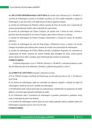 Curso Específico de Enfermagem p/EBSERH Página 25
Curso Específico de Enfermagem p/EBSERH
11. (HC-UFMG/EBSERH/Instituto AOCP/2014) De acordo com o Decreto-Lei n°. 94.406/87, o
Auxiliar de Enfermagem executa as atividades auxiliares, de nível médio atribuídas à equipe de
Enfermagem, o que não inclui a atividade desenvolvida na seguinte situação:
a) auxiliar de enfermagem da Pediatria coletou amostra de fezes de acordo com a requisição de
exames preenchida pelo médico, para realização de coprocultura.
b) auxiliar de enfermagem da Clínica Cirúrgica, de acordo com a rotina do setor, orientou a
paciente antes de transportá-lo ao Centro Cirúrgico, para retirar os brincos e a aliança.
c) auxiliar de enfermagem do Centro Cirúrgico instrumentou a cirurgia de varizes de membros
inferiores.
d) auxiliar de enfermagem do setor de Ginecologia e Obstetrícia trocou o curativo da incisão
cirúrgica de puérpera que realizou parto cesáreo de acordo com a prescrição de enfermagem.
e) auxiliar de enfermagem da Clínica Médica, devido a problemas frequentes de vazamento na
vulcanização de bolsas coletoras de sistema fechado para drenagem de urina, emitiu parecer
técnico desfavorável sobre o produto, para substituição das mesmas na instituição.
COMENTÁRIOS:
Conforme disposições a Lei nº 7498/86 e Decreto n°. 94.406/87, a emissão de parecer é uma
das atividades privativas do enfermeiro. Portanto, o gabarito da questão é o item E.
12. (COREN-SC/AOCP/2013) Assinale a alternativa correta.
a) A lei 7498/86 extingue a profissão de Parteira que era até então prevista no Art. 1° do Decreto-
lei 8778/46.
b) Ao técnico de enfermagem, pode ser concedido em algumas situações a direção de órgão de
enfermagem e chefia de serviços e unidade de enfermagem.
c) O Enfermeiro pode realizar prescrição de medicamentos estabelecidos em programas de saúde
pública e em rotina aprovada pela instituição de saúde.
d) Ao Enfermeiro cabe a Assistência de enfermagem à gestante, parturiente e puérpera, assim
como a realização de parto com distócia.
e) O Auxiliar de Enfermagem realiza ações de nível médio podendo realizar cuidados diretos de
Enfermagem a pacientes graves com risco de vida.
COMENTÁRIOS:
 