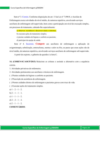 Curso Específico de Enfermagem p/EBSERH Página 28
Curso Específico de Enfermagem p/EBSERH
Item nº 3. Correto. Conforme disposições do art. 13 da Lei nº 7.498/8, o Auxiliar de
Enfermagem exerce atividades de nível médio, de natureza repetitiva, envolvendo serviços
auxiliares de enfermagem sob supervisão, bem como a participação em nível de execução simples,
em processos de tratamento, cabendo-lhe especialmente:
a) observar, reconhecer e descrever sinais e sintomas;
b) executar ações de tratamento simples;
c) prestar cuidados de higiene e conforto ao paciente;
d) participar da equipe de saúde.
Item nº 4. Incorreto. Compete aos auxiliares de enfermagem a aplicação de
oxigenoterapia, nebulização, enteroclisma, enema e calor ou frio, ao passo que essas ações são de
nível médio, de natureza repetitiva, envolvendo serviços auxiliares de enfermagem sob supervisão.
A partir do exposto, o gabarito da questão é a letra C.
14. (COREN-SC/AOCP/2013) Relacione as colunas e assinale a alternativa com a sequência
correta.
1. Atividades privativas do enfermeiro.
2. Atividades pertencentes aos auxiliares e técnicos de enfermagem.
( ) Prestar cuidados de higiene e conforto ao paciente.
( ) Prescrição da assistência de enfermagem.
( ) Prestar cuidados diretos de enfermagem a pacientes graves com risco de vida.
( ) Executar ações de tratamento simples.
a) 1 – 2 – 1 – 2.
b) 2 – 1 – 1 – 1.
c) 1 – 1 – 1 – 2.
d) 2 – 2 – 1 – 2.
e) 2 – 1 – 1 – 2.
COMENTÁRIOS:
 