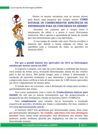 Curso Específico de Enfermagem p/EBSERH Página 3
Curso Específico de Enfermagem p/EBSERH
Dentre os muitos encontros com os nossos alunos
pelo Brasil, uma pergunta que sempre ocorre: COMO
ESTUDAR OS CONHECIMENTOS ESPECÍFICOS DE
ENFERMAGEM PARA OS CONCURSOS DA EBSERH?
Devemos ser realistas que o tempo entre o
lançamento do edital e a prova é curto. Precisamos
otimizá-lo. Não é apenas a quantidade de horas de estudo
que será determinante para a sua aprovação.
O seu tempo de estudo vale ouro. Precisa escolher o
material que aborde a teoria cobrada no edital em
equilíbrio com a resolução de todas as questões do
Instituto AOCP.
Por que a grande maioria dos aprovados em 2014 na Enfermagem
estudou por nossos cursos em PDF?
A resposta é simples, este tipo de curso aborda a realidade das bancas,
você estuda de forma ativa, treinando determinadas aéreas do seu cérebro
para o dia da prova. Não perde tempo, pois a leitura é direcionada e
resolução de questões realmente é que determina a aprovação. Isso foi
comprovado, basta verificar a lista de nossos mais de 3.000 alunos aprovados
em 2014 e depoimentos de muitos deles.
O estudo deve ser crescente, com a destinação de tempo para revisão e
aprofundamento dos temas.
Este curso juntamente com o curso de [Conhecimentos Básicos para
EBSERH] do site são os únicos instrumentos que lhe proporcionarão a
preparação de alto rendimento, focada no Instituto AOCP e COMPLETA.
Para complementar seus estudos, faz-se necessário a resolução
exaustiva de questões, divididas por temas e comentadas. Por isso, criamos o
site www.questoesnasaude.com.br.
O Instituto AOCP tem predileção por determinados temas, bem como
por determinadas abordagens. Na verdade, cada banca tem uma abordagem
peculiar! Esses temas serão priorizados, sem detrimento dos demais. Não
podemos perder nenhuma questão por negligência em não ter estudado
determinado assunto.
 