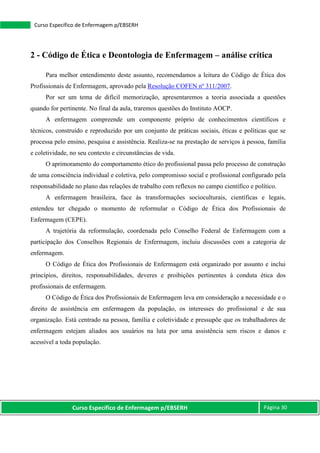 Curso Específico de Enfermagem p/EBSERH Página 30
Curso Específico de Enfermagem p/EBSERH
2 - Código de Ética e Deontologia de Enfermagem – análise crítica
Para melhor entendimento deste assunto, recomendamos a leitura do Código de Ética dos
Profissionais de Enfermagem, aprovado pela Resolução COFEN nº 311/2007.
Por ser um tema de difícil memorização, apresentaremos a teoria associada a questões
quando for pertinente. No final da aula, traremos questões do Instituto AOCP.
A enfermagem compreende um componente próprio de conhecimentos científicos e
técnicos, construído e reproduzido por um conjunto de práticas sociais, éticas e políticas que se
processa pelo ensino, pesquisa e assistência. Realiza-se na prestação de serviços à pessoa, família
e coletividade, no seu contexto e circunstâncias de vida.
O aprimoramento do comportamento ético do profissional passa pelo processo de construção
de uma consciência individual e coletiva, pelo compromisso social e profissional configurado pela
responsabilidade no plano das relações de trabalho com reflexos no campo científico e político.
A enfermagem brasileira, face às transformações socioculturais, científicas e legais,
entendeu ter chegado o momento de reformular o Código de Ética dos Profissionais de
Enfermagem (CEPE).
A trajetória da reformulação, coordenada pelo Conselho Federal de Enfermagem com a
participação dos Conselhos Regionais de Enfermagem, incluiu discussões com a categoria de
enfermagem.
O Código de Ética dos Profissionais de Enfermagem está organizado por assunto e inclui
princípios, direitos, responsabilidades, deveres e proibições pertinentes à conduta ética dos
profissionais de enfermagem.
O Código de Ética dos Profissionais de Enfermagem leva em consideração a necessidade e o
direito de assistência em enfermagem da população, os interesses do profissional e de sua
organização. Está centrado na pessoa, família e coletividade e pressupõe que os trabalhadores de
enfermagem estejam aliados aos usuários na luta por uma assistência sem riscos e danos e
acessível a toda população.
 