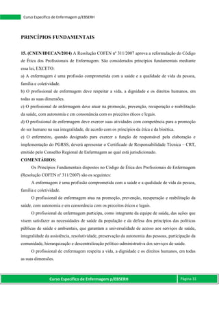 Curso Específico de Enfermagem p/EBSERH Página 31
Curso Específico de Enfermagem p/EBSERH
PRINCÍPIOS FUNDAMENTAIS
15. (CNEN/IDECAN/2014) A Resolução COFEN nº 311/2007 aprova a reformulação do Código
de Ética dos Profissionais de Enfermagem. São considerados princípios fundamentais mediante
essa lei, EXCETO:
a) A enfermagem é uma profissão comprometida com a saúde e a qualidade de vida da pessoa,
família e coletividade.
b) O profissional de enfermagem deve respeitar a vida, a dignidade e os direitos humanos, em
todas as suas dimensões.
c) O profissional de enfermagem deve atuar na promoção, prevenção, recuperação e reabilitação
da saúde, com autonomia e em consonância com os preceitos éticos e legais.
d) O profissional de enfermagem deve exercer suas atividades com competência para a promoção
do ser humano na sua integralidade, de acordo com os princípios da ética e da bioética.
e) O enfermeiro, quando designado para exercer a função de responsável pela elaboração e
implementação do PGRSS, deverá apresentar o Certificado de Responsabilidade Técnica – CRT,
emitido pelo Conselho Regional de Enfermagem ao qual está jurisdicionado.
COMENTÁRIOS:
Os Princípios Fundamentais dispostos no Código de Ética dos Profissionais de Enfermagem
(Resolução COFEN nº 311/2007) são os seguintes:
A enfermagem é uma profissão comprometida com a saúde e a qualidade de vida da pessoa,
família e coletividade.
O profissional de enfermagem atua na promoção, prevenção, recuperação e reabilitação da
saúde, com autonomia e em consonância com os preceitos éticos e legais.
O profissional de enfermagem participa, como integrante da equipe de saúde, das ações que
visem satisfazer as necessidades de saúde da população e da defesa dos princípios das políticas
públicas de saúde e ambientais, que garantam a universalidade de acesso aos serviços de saúde,
integralidade da assistência, resolutividade, preservação da autonomia das pessoas, participação da
comunidade, hierarquização e descentralização político-administrativa dos serviços de saúde.
O profissional de enfermagem respeita a vida, a dignidade e os direitos humanos, em todas
as suas dimensões.
 