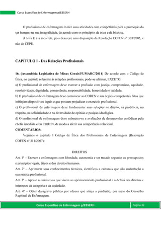 Curso Específico de Enfermagem p/EBSERH Página 32
Curso Específico de Enfermagem p/EBSERH
O profissional de enfermagem exerce suas atividades com competência para a promoção do
ser humano na sua integralidade, de acordo com os princípios da ética e da bioética.
A letra E é a incorreta, pois descreve uma disposição da Resolução COFEN nº 303/2005, e
não do CEPE.
CAPÍTULO I - Das Relações Profissionais
16. (Assembleia Legislativa de Minas Gerais/FUMARC/2014) De acordo com o Código de
Ética, no capítulo referente às relações profissionais, pode-se afirmar, EXCETO:
a) O profissional de enfermagem deve exercer a profissão com justiça, compromisso, equidade,
resolutividade, dignidade, competência, responsabilidade, honestidade e lealdade.
b) O profissional de enfermagem deve comunicar ao COREN e aos órgãos competentes fatos que
infrinjam dispositivos legais e que possam prejudicar o exercício profissional.
c) O profissional de enfermagem deve fundamentar suas relações no direito, na prudência, no
respeito, na solidariedade e na diversidade de opinião e posição ideológica.
d) O profissional de enfermagem deve submeter-se a avaliações de desempenho periódicas pela
chefia imediata e/ou COREN, de modo a aferir sua competência relacional.
COMENTÁRIOS:
Vejamos o capítulo I Código de Ética dos Profissionais de Enfermagem (Resolução
COFEN nº 311/2007):
DIREITOS
Art. 1º – Exercer a enfermagem com liberdade, autonomia e ser tratado segundo os pressupostos
e princípios legais, éticos e dos direitos humanos.
Art. 2º – Aprimorar seus conhecimentos técnicos, científicos e culturais que dão sustentação a
sua prática profissional.
Art. 3º – Apoiar as iniciativas que visem ao aprimoramento profissional e à defesa dos direitos e
interesses da categoria e da sociedade.
Art. 4º – Obter desagravo público por ofensa que atinja a profissão, por meio do Conselho
Regional de Enfermagem.
 