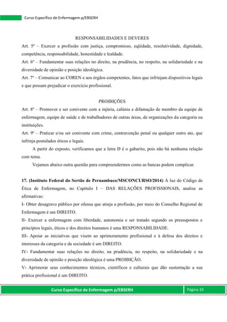 Curso Específico de Enfermagem p/EBSERH Página 33
Curso Específico de Enfermagem p/EBSERH
RESPONSABILIDADES E DEVERES
Art. 5º – Exercer a profissão com justiça, compromisso, eqüidade, resolutividade, dignidade,
competência, responsabilidade, honestidade e lealdade.
Art. 6º – Fundamentar suas relações no direito, na prudência, no respeito, na solidariedade e na
diversidade de opinião e posição ideológica.
Art. 7º – Comunicar ao COREN e aos órgãos competentes, fatos que infrinjam dispositivos legais
e que possam prejudicar o exercício profissional.
PROIBIÇÕES
Art. 8º – Promover e ser conivente com a injúria, calúnia e difamação de membro da equipe de
enfermagem, equipe de saúde e de trabalhadores de outras áreas, de organizações da categoria ou
instituições.
Art. 9º – Praticar e/ou ser conivente com crime, contravenção penal ou qualquer outro ato, que
infrinja postulados éticos e legais.
A partir do exposto, verificamos que a letra D é o gabarito, pois não há nenhuma relação
com tema.
Vejamos abaixo outra questão para compreendermos como as bancas podem complicar.
17. (Instituto Federal do Sertão de Pernambuco/MSCONCURSO/2014) À luz do Código de
Ética de Enfermagem, no Capítulo I – DAS RELAÇÕES PROFISSIONAIS, analise as
afirmativas:
I- Obter desagravo público por ofensa que atinja a profissão, por meio do Conselho Regional de
Enfermagem é um DIREITO.
II- Exercer a enfermagem com liberdade, autonomia e ser tratado segundo os pressupostos e
princípios legais, éticos e dos direitos humanos é uma RESPONSABILIDADE.
III- Apoiar as iniciativas que visem ao aprimoramento profissional e à defesa dos direitos e
interesses da categoria e da sociedade é um DIREITO.
IV- Fundamentar suas relações no direito, na prudência, no respeito, na solidariedade e na
diversidade de opinião e posição ideológica é uma PROIBIÇÃO.
V- Aprimorar seus conhecimentos técnicos, científicos e culturais que dão sustentação a sua
prática profissional é um DIREITO.
 