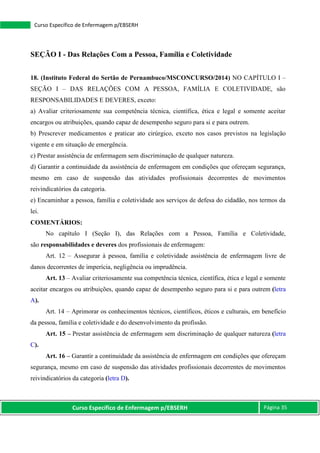 Curso Específico de Enfermagem p/EBSERH Página 35
Curso Específico de Enfermagem p/EBSERH
SEÇÃO I - Das Relações Com a Pessoa, Família e Coletividade
18. (Instituto Federal do Sertão de Pernambuco/MSCONCURSO/2014) NO CAPÍTULO I –
SEÇÃO I – DAS RELAÇÕES COM A PESSOA, FAMÍLIA E COLETIVIDADE, são
RESPONSABILIDADES E DEVERES, exceto:
a) Avaliar criteriosamente sua competência técnica, científica, ética e legal e somente aceitar
encargos ou atribuições, quando capaz de desempenho seguro para si e para outrem.
b) Prescrever medicamentos e praticar ato cirúrgico, exceto nos casos previstos na legislação
vigente e em situação de emergência.
c) Prestar assistência de enfermagem sem discriminação de qualquer natureza.
d) Garantir a continuidade da assistência de enfermagem em condições que ofereçam segurança,
mesmo em caso de suspensão das atividades profissionais decorrentes de movimentos
reivindicatórios da categoria.
e) Encaminhar a pessoa, família e coletividade aos serviços de defesa do cidadão, nos termos da
lei.
COMENTÁRIOS:
No capítulo I (Seção I), das Relações com a Pessoa, Família e Coletividade,
são responsabilidades e deveres dos profissionais de enfermagem:
Art. 12 – Assegurar à pessoa, família e coletividade assistência de enfermagem livre de
danos decorrentes de imperícia, negligência ou imprudência.
Art. 13 – Avaliar criteriosamente sua competência técnica, científica, ética e legal e somente
aceitar encargos ou atribuições, quando capaz de desempenho seguro para si e para outrem (letra
A).
Art. 14 – Aprimorar os conhecimentos técnicos, científicos, éticos e culturais, em benefício
da pessoa, família e coletividade e do desenvolvimento da profissão.
Art. 15 – Prestar assistência de enfermagem sem discriminação de qualquer natureza (letra
C).
Art. 16 – Garantir a continuidade da assistência de enfermagem em condições que ofereçam
segurança, mesmo em caso de suspensão das atividades profissionais decorrentes de movimentos
reivindicatórios da categoria (letra D).
 