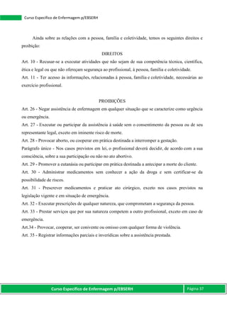 Curso Específico de Enfermagem p/EBSERH Página 37
Curso Específico de Enfermagem p/EBSERH
Ainda sobre as relações com a pessoa, família e coletividade, temos os seguintes direitos e
proibição:
DIREITOS
Art. 10 - Recusar-se a executar atividades que não sejam de sua competência técnica, científica,
ética e legal ou que não ofereçam segurança ao profissional, à pessoa, família e coletividade.
Art. 11 - Ter acesso às informações, relacionadas à pessoa, família e coletividade, necessárias ao
exercício profissional.
PROIBIÇÕES
Art. 26 - Negar assistência de enfermagem em qualquer situação que se caracterize como urgência
ou emergência.
Art. 27 - Executar ou participar da assistência à saúde sem o consentimento da pessoa ou de seu
representante legal, exceto em iminente risco de morte.
Art. 28 - Provocar aborto, ou cooperar em prática destinada a interromper a gestação.
Parágrafo único - Nos casos previstos em lei, o profissional deverá decidir, de acordo com a sua
consciência, sobre a sua participação ou não no ato abortivo.
Art. 29 - Promover a eutanásia ou participar em prática destinada a antecipar a morte do cliente.
Art. 30 - Administrar medicamentos sem conhecer a ação da droga e sem certificar-se da
possibilidade de riscos.
Art. 31 - Prescrever medicamentos e praticar ato cirúrgico, exceto nos casos previstos na
legislação vigente e em situação de emergência.
Art. 32 - Executar prescrições de qualquer natureza, que comprometam a segurança da pessoa.
Art. 33 - Prestar serviços que por sua natureza competem a outro profissional, exceto em caso de
emergência.
Art.34 - Provocar, cooperar, ser conivente ou omisso com qualquer forma de violência.
Art. 35 - Registrar informações parciais e inverídicas sobre a assistência prestada.
 