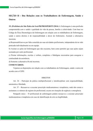 Curso Específico de Enfermagem p/EBSERH Página 38
Curso Específico de Enfermagem p/EBSERH
SEÇÃO II - Das Relações com os Trabalhadores de Enfermagem, Saúde e
Outros
19. (Prefeitura de São Pedro do Ivaí-PR/PROSPERITY/2014) A Enfermagem é uma profissão
comprometida com a saúde e qualidade de vida da pessoa, família e coletividade. Com base no
Código de Ética Deontológica da Enfermagem em relação com os trabalhadores de Enfermagem,
saúde e outros direitos é de responsabilidade e dever do Enfermeiro. Assinale a alternativa
incorreta:
a) Responsabilizar-se por falta cometida em suas atividades profissionais, independente de ter sido
praticada individualmente ou em equipe.
b) Assinar as ações de Enfermagem que não executou, bem como permitir que suas ações sejam
assinadas por outro profissional.
c) Prestar informações, escritas e verbais, completas e fidedignas necessárias para assegurar a
continuidade da assistência.
d) Somente a alternativa B está incorreta.
COMENTÁRIOS:
Vejamos as disposições em relação com os trabalhadores de Enfermagem, saúde e outros de
acordo com o CEPE:
DIREITOS
Art. 36 – Participar da prática multiprofissional e interdisciplinar com responsabilidade,
autonomia e liberdade.
Art. 37 – Recusar-se a executar prescrição medicamentosa e terapêutica, onde não conste a
assinatura e o número de registro do profissional, exceto em situações de urgência e emergência.
Parágrafo único – O profissional de enfermagem poderá recusar-se a executar prescrição
medicamentosa e terapêutica em caso de identificação de erro ou ilegibilidade.
 