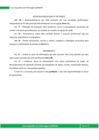 Curso Específico de Enfermagem p/EBSERH Página 39
Curso Específico de Enfermagem p/EBSERH
RESPONSABILIDADES E DEVERES
Art. 38 – Responsabilizar-se por falta cometida em suas atividades profissionais,
independente de ter sido praticada individualmente ou em equipe (letra A).
Art. 39 – Participar da orientação sobre benefícios, riscos e consequências decorrentes de
exames e de outros procedimentos, na condição de membro da equipe de saúde.
Art. 40 – Posicionar-se contra falta cometida durante o exercício profissional seja por
imperícia, imprudência ou negligência.
Art. 41 – Prestar informações, escritas e verbais, completas e fidedignas necessárias para
assegurar a continuidade da assistência (letra C).
PROIBIÇÕES
Art. 42 – Assinar as ações de enfermagem que não executou, bem como permitir que suas
ações sejam assinadas por outro profissional (letra B).
Art. 43 – Colaborar, direta ou indiretamente com outros profissionais de saúde, no
descumprimento da legislação referente aos transplantes de órgãos, tecidos, esterilização humana,
fecundação artificial e manipulação genética.
A letra B é a incorreta, pois descreve uma proibição, e não uma responsabilidade ou dever
do profissional.
 