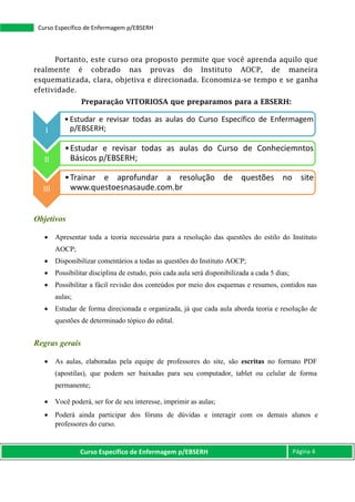 Curso Específico de Enfermagem p/EBSERH Página 4
Curso Específico de Enfermagem p/EBSERH
Portanto, este curso ora proposto permite que você aprenda aquilo que
realmente é cobrado nas provas do Instituto AOCP, de maneira
esquematizada, clara, objetiva e direcionada. Economiza-se tempo e se ganha
efetividade.
Preparação VITORIOSA que preparamos para a EBSERH:
Objetivos
 Apresentar toda a teoria necessária para a resolução das questões do estilo do Instituto
AOCP;
 Disponibilizar comentários a todas as questões do Instituto AOCP;
 Possibilitar disciplina de estudo, pois cada aula será disponibilizada a cada 5 dias;
 Possibilitar a fácil revisão dos conteúdos por meio dos esquemas e resumos, contidos nas
aulas;
 Estudar de forma direcionada e organizada, já que cada aula aborda teoria e resolução de
questões de determinado tópico do edital.
Regras gerais
 As aulas, elaboradas pela equipe de professores do site, são escritas no formato PDF
(apostilas), que podem ser baixadas para seu computador, tablet ou celular de forma
permanente;
 Você poderá, ser for de seu interesse, imprimir as aulas;
 Poderá ainda participar dos fóruns de dúvidas e interagir com os demais alunos e
professores do curso.
I
•Estudar e revisar todas as aulas do Curso Específico de Enfermagem
p/EBSERH;
II
•Estudar e revisar todas as aulas do Curso de Conheciemntos
Básicos p/EBSERH;
III
•Trainar e aprofundar a resolução de questões no site
www.questoesnasaude.com.br
 