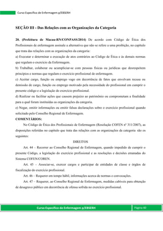 Curso Específico de Enfermagem p/EBSERH Página 40
Curso Específico de Enfermagem p/EBSERH
SEÇÃO III - Das Relações com as Organizações da Categoria
20. (Prefeitura de Macau-RN/CONPASS/2014) De acordo com Código de Ética dos
Profissionais de enfermagem assinale a alternativa que não se refere a uma proibição, no capítulo
que trata das relações com as organizações da categoria:
a) Executar e determinar a execução de atos contrários ao Código de Ética e às demais normas
que regulam o exercício da Enfermagem.
b) Trabalhar, colaborar ou acumpliciar-se com pessoas físicas ou jurídicas que desrespeitem
princípios e normas que regulam o exercício profissional de enfermagem.
c) Aceitar cargo, função ou emprego vago em decorrência de fatos que envolvam recusa ou
demissão de cargo, função ou emprego motivado pela necessidade do profissional em cumprir o
presente código e a legislação do exercício profissional.
d) Realizar ou facilitar ações que causem prejuízo ao patrimônio ou comprometam a finalidade
para a qual foram instituídas as organizações da categoria.
e) Negar, omitir informações ou emitir falsas declarações sobre o exercício profissional quando
solicitado pelo Conselho Regional de Enfermagem.
COMENTÁRIOS:
No Código de Ética dos Profissionais de Enfermagem (Resolução COFEN nº 311/2007), as
disposições referidas no capítulo que trata das relações com as organizações da categoria são os
seguintes:
DIREITOS
Art. 44 – Recorrer ao Conselho Regional de Enfermagem, quando impedido de cumprir o
presente Código, a legislação do exercício profissional e as resoluções e decisões emanadas do
Sistema COFEN/COREN.
Art. 45 – Associar-se, exercer cargos e participar de entidades de classe e órgãos de
fiscalização do exercício profissional.
Art. 46 – Requerer em tempo hábil, informações acerca de normas e convocações.
Art. 47 – Requerer, ao Conselho Regional de Enfermagem, medidas cabíveis para obtenção
de desagravo público em decorrência de ofensa sofrida no exercício profissional.
 