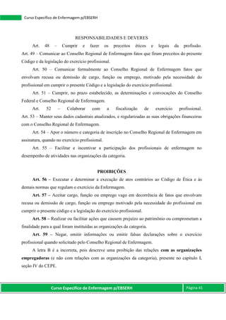 Curso Específico de Enfermagem p/EBSERH Página 41
Curso Específico de Enfermagem p/EBSERH
RESPONSABILIDADES E DEVERES
Art. 48 – Cumprir e fazer os preceitos éticos e legais da profissão.
Art. 49 – Comunicar ao Conselho Regional de Enfermagem fatos que firam preceitos do presente
Código e da legislação do exercício profissional.
Art. 50 – Comunicar formalmente ao Conselho Regional de Enfermagem fatos que
envolvam recusa ou demissão de cargo, função ou emprego, motivado pela necessidade do
profissional em cumprir o presente Código e a legislação do exercício profissional.
Art. 51 – Cumprir, no prazo estabelecido, as determinações e convocações do Conselho
Federal e Conselho Regional de Enfermagem.
Art. 52 – Colaborar com a fiscalização de exercício profissional.
Art. 53 – Manter seus dados cadastrais atualizados, e regularizadas as suas obrigações financeiras
com o Conselho Regional de Enfermagem.
Art. 54 – Apor o número e categoria de inscrição no Conselho Regional de Enfermagem em
assinatura, quando no exercício profissional.
Art. 55 – Facilitar e incentivar a participação dos profissionais de enfermagem no
desempenho de atividades nas organizações da categoria.
PROIBIÇÕES
Art. 56 – Executar e determinar a execução de atos contrários ao Código de Ética e às
demais normas que regulam o exercício da Enfermagem.
Art. 57 – Aceitar cargo, função ou emprego vago em decorrência de fatos que envolvam
recusa ou demissão de cargo, função ou emprego motivado pela necessidade do profissional em
cumprir o presente código e a legislação do exercício profissional.
Art. 58 – Realizar ou facilitar ações que causem prejuízo ao patrimônio ou comprometam a
finalidade para a qual foram instituídas as organizações da categoria.
Art. 59 – Negar, omitir informações ou emitir falsas declarações sobre o exercício
profissional quando solicitado pelo Conselho Regional de Enfermagem.
A letra B é a incorreta, pois descreve uma proibição das relações com as organizações
empregadoras (e não com relações com as organizações da categoria), presente no capítulo I,
seção IV do CEPE.
 