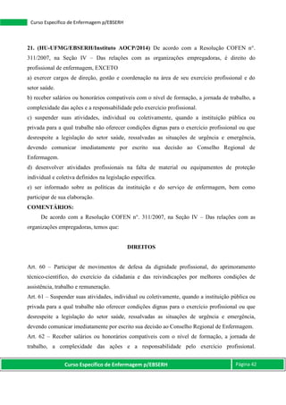 Curso Específico de Enfermagem p/EBSERH Página 42
Curso Específico de Enfermagem p/EBSERH
21. (HU-UFMG/EBSERH/Instituto AOCP/2014) De acordo com a Resolução COFEN n°.
311/2007, na Seção IV – Das relações com as organizações empregadoras, é direito do
profissional de enfermagem, EXCETO
a) exercer cargos de direção, gestão e coordenação na área de seu exercício profissional e do
setor saúde.
b) receber salários ou honorários compatíveis com o nível de formação, a jornada de trabalho, a
complexidade das ações e a responsabilidade pelo exercício profissional.
c) suspender suas atividades, individual ou coletivamente, quando a instituição pública ou
privada para a qual trabalhe não oferecer condições dignas para o exercício profissional ou que
desrespeite a legislação do setor saúde, ressalvadas as situações de urgência e emergência,
devendo comunicar imediatamente por escrito sua decisão ao Conselho Regional de
Enfermagem.
d) desenvolver atividades profissionais na falta de material ou equipamentos de proteção
individual e coletiva definidos na legislação específica.
e) ser informado sobre as políticas da instituição e do serviço de enfermagem, bem como
participar de sua elaboração.
COMENTÁRIOS:
De acordo com a Resolução COFEN n°. 311/2007, na Seção IV – Das relações com as
organizações empregadoras, temos que:
DIREITOS
Art. 60 – Participar de movimentos de defesa da dignidade profissional, do aprimoramento
técnico-científico, do exercício da cidadania e das reivindicações por melhores condições de
assistência, trabalho e remuneração.
Art. 61 – Suspender suas atividades, individual ou coletivamente, quando a instituição pública ou
privada para a qual trabalhe não oferecer condições dignas para o exercício profissional ou que
desrespeite a legislação do setor saúde, ressalvadas as situações de urgência e emergência,
devendo comunicar imediatamente por escrito sua decisão ao Conselho Regional de Enfermagem.
Art. 62 – Receber salários ou honorários compatíveis com o nível de formação, a jornada de
trabalho, a complexidade das ações e a responsabilidade pelo exercício profissional.
 