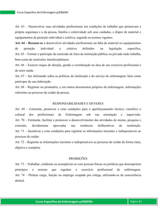 Curso Específico de Enfermagem p/EBSERH Página 43
Curso Específico de Enfermagem p/EBSERH
Art. 63 – Desenvolver suas atividades profissionais em condições de trabalho que promovam a
própria segurança e a da pessoa, família e coletividade sob seus cuidados, e dispor de material e
equipamentos de proteção individual e coletiva, segundo as normas vigentes.
Art. 64 – Recusar-se a desenvolver atividades profissionais na falta de material ou equipamentos
de proteção individual e coletiva definidos na legislação específica.
Art. 65 – Formar e participar da comissão de ética da instituição pública ou privada onde trabalha,
bem como de comissões interdisciplinares.
Art. 66 – Exercer cargos de direção, gestão e coordenação na área de seu exercício profissional e
do setor saúde.
Art. 67 – Ser informado sobre as políticas da instituição e do serviço de enfermagem, bem como
participar de sua elaboração.
Art. 68 – Registrar no prontuário, e em outros documentos próprios da enfermagem, informações
referentes ao processo de cuidar da pessoa.
RESPONSABILIDADES E DEVERES
Art. 69 – Estimular, promover e criar condições para o aperfeiçoamento técnico, científico e
cultural dos profissionais de Enfermagem sob sua orientação e supervisão.
Art. 70 – Estimular, facilitar e promover o desenvolvimento das atividades de ensino, pesquisa e
extensão, devidamente aprovadas nas instâncias deliberativas da instituição.
Art. 71 – Incentivar e criar condições para registrar as informações inerentes e indispensáveis ao
processo de cuidar.
Art. 72 – Registrar as informações inerentes e indispensáveis ao processo de cuidar de forma clara,
objetiva e completa.
PROIBIÇÕES
Art. 73 – Trabalhar, colaborar ou acumpliciar-se com pessoas físicas ou jurídicas que desrespeitem
princípios e normas que regulam o exercício profissional de enfermagem.
Art. 74 – Pleitear cargo, função ou emprego ocupado por colega, utilizando-se de concorrência
desleal.
 