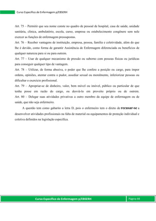 Curso Específico de Enfermagem p/EBSERH Página 44
Curso Específico de Enfermagem p/EBSERH
Art. 75 – Permitir que seu nome conste no quadro de pessoal de hospital, casa de saúde, unidade
sanitária, clínica, ambulatório, escola, curso, empresa ou estabelecimento congênere sem nele
exercer as funções de enfermagem pressupostas.
Art. 76 – Receber vantagens de instituição, empresa, pessoa, família e coletividade, além do que
lhe é devido, como forma de garantir Assistência de Enfermagem diferenciada ou benefícios de
qualquer natureza para si ou para outrem.
Art. 77 – Usar de qualquer mecanismo de pressão ou suborno com pessoas físicas ou jurídicas
para conseguir qualquer tipo de vantagem.
Art. 78 – Utilizar, de forma abusiva, o poder que lhe confere a posição ou cargo, para impor
ordens, opiniões, atentar contra o pudor, assediar sexual ou moralmente, inferiorizar pessoas ou
dificultar o exercício profissional.
Art. 79 – Apropriar-se de dinheiro, valor, bem móvel ou imóvel, público ou particular de que
tenha posse em razão do cargo, ou desviá-lo em proveito próprio ou de outrem.
Art. 80 – Delegar suas atividades privativas a outro membro da equipe de enfermagem ou de
saúde, que não seja enfermeiro.
A questão tem como gabarito a letra D, pois o enfermeiro tem o direto de recusar-se a
desenvolver atividades profissionais na falta de material ou equipamentos de proteção individual e
coletiva definidos na legislação específica.
 