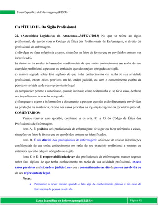 Curso Específico de Enfermagem p/EBSERH Página 45
Curso Específico de Enfermagem p/EBSERH
CAPÍTULO II - Do Sigilo Profissional
22. (Assembleia Legislativa do Amazonas-AM/FGV/2013) No que se refere ao sigilo
profissional, de acordo com o Código de Ética dos Profissionais de Enfermagem, é direito do
profissional de enfermagem
a) divulgar ou fazer referência a casos, situações ou fatos de forma que os envolvidos possam ser
identificados.
b) abster-se de revelar informações confidenciais de que tenha conhecimento em razão de seu
exercício profissional a pessoas ou entidades que não estejam obrigadas ao sigilo.
c) manter segredo sobre fato sigiloso de que tenha conhecimento em razão de sua atividade
profissional, exceto casos previstos em lei, ordem judicial, ou com o consentimento escrito da
pessoa envolvida ou de seu representante legal.
d) comparecer perante a autoridade, quando intimado como testemunha e, se for o caso, declarar
seu impedimento de revelar o segredo.
e) franquear o acesso a informações e documentos a pessoas que não estão diretamente envolvidas
na prestação da assistência, exceto nos casos previstos na legislação vigente ou por ordem judicial.
COMENTÁRIOS:
Vamos resolver essa questão, conforme as os arts. 81 a 85 do Código de Ética dos
Profissionais de Enfermagem.
Item A. É proibido aos profissionais de enfermagem: divulgar ou fazer referência a casos,
situações ou fatos de forma que os envolvidos possam ser identificados.
Item B. É um direito dos profissionais de enfermagem: abster-se de revelar informações
confidenciais de que tenha conhecimento em razão de seu exercício profissional a pessoas ou
entidades que não estejam obrigadas ao sigilo.
Itens C e D. É responsabilidade/dever dos profissionais de enfermagem: manter segredo
sobre fato sigiloso de que tenha conhecimento em razão de sua atividade profissional, exceto
casos previstos em lei, ordem judicial, ou com o consentimento escrito da pessoa envolvida ou
de seu representante legal.
Notas:
 Permanece o dever mesmo quando o fato seja de conhecimento público e em caso de
falecimento da pessoa envolvida.
 