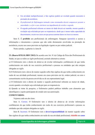 Curso Específico de Enfermagem p/EBSERH Página 46
Curso Específico de Enfermagem p/EBSERH
 Em atividade multiprofissional, o fato sigiloso poderá ser revelado quando necessário à
prestação da assistência.
 O profissional de Enfermagem intimado como testemunha deverá comparecer perante a
autoridade e, se for o caso, declarar seu impedimento de revelar o segredo.
 O segredo profissional referente ao menor de idade deverá ser mantido, mesmo quando a
revelação seja solicitada por pais ou responsáveis, desde que o menor tenha capacidade de
discernimento, exceto nos casos em que possa acarretar danos ou riscos ao mesmo.
Item E. É proibido aos profissionais de enfermagem: franquear (permitir) o acesso a
informações e documentos a pessoas que não estão diretamente envolvidas na prestação da
assistência, exceto nos casos previstos na legislação vigente ou por ordem judicial.
Neste sentido, o gabarito é a letra B.
23. (Buaru-SP/ILSL/IBFC/2012) De acordo com Art. 81 do Código de Ética dos Profissionais de
Saúde, no que se refere ao sigilo profissional, assinale alternativa correta:
a) O Enfermeiro tem o direito de abster-se de revelar informações confidenciais de que tenha
conhecimento em razão de seu exercício profissional a pessoas ou entidades que não estejam
obrigadas ao sigilo.
b) O Enfermeiro tem o dever de manter segredo sobre fato sigiloso de que tenha conhecimento em
razão de sua atividade profissional, mesmo em casos previstos em lei, ordem judicial, ou com o
consentimento escrito da pessoa envolvida ou de seu representante legal.
c) O Enfermeiro tem o direito de manter o segredo profissional referente ao menor de idade,
exceto quando a revelação seja solicitada por pais ou responsáveis.
d) Quando se tratar de pesquisa, o Enfermeiro poderá publicar trabalho com elementos que
identifiquem o sujeito participante do estudo sem sua autorização.
COMENTÁRIOS:
Vejamos cada um dos itens:
Item A. Correto. O Enfermeiro tem o direito de abster-se de revelar informações
confidenciais de que tenha conhecimento em razão de seu exercício profissional a pessoas ou
entidades que não estejam obrigadas ao sigilo.
Item B. Incorreto. O Enfermeiro tem o dever/responsabilidade de manter segredo sobre
fato sigiloso de que tenha conhecimento em razão de sua atividade profissional, exceto em casos
 