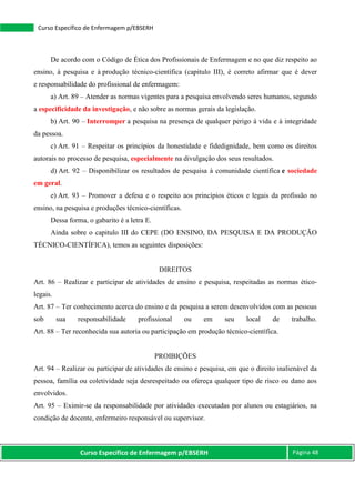 Curso Específico de Enfermagem p/EBSERH Página 48
Curso Específico de Enfermagem p/EBSERH
De acordo com o Código de Ética dos Profissionais de Enfermagem e no que diz respeito ao
ensino, à pesquisa e à produção técnico-científica (capitulo III), é correto afirmar que é dever
e responsabilidade do profissional de enfermagem:
a) Art. 89 – Atender as normas vigentes para a pesquisa envolvendo seres humanos, segundo
a especificidade da investigação, e não sobre as normas gerais da legislação.
b) Art. 90 – Interromper a pesquisa na presença de qualquer perigo à vida e à integridade
da pessoa.
c) Art. 91 – Respeitar os princípios da honestidade e fidedignidade, bem como os direitos
autorais no processo de pesquisa, especialmente na divulgação dos seus resultados.
d) Art. 92 – Disponibilizar os resultados de pesquisa à comunidade científica e sociedade
em geral.
e) Art. 93 – Promover a defesa e o respeito aos princípios éticos e legais da profissão no
ensino, na pesquisa e produções técnico-científicas.
Dessa forma, o gabarito é a letra E.
Ainda sobre o capitulo III do CEPE (DO ENSINO, DA PESQUISA E DA PRODUÇÃO
TÉCNICO-CIENTÍFICA), temos as seguintes disposições:
DIREITOS
Art. 86 – Realizar e participar de atividades de ensino e pesquisa, respeitadas as normas ético-
legais.
Art. 87 – Ter conhecimento acerca do ensino e da pesquisa a serem desenvolvidos com as pessoas
sob sua responsabilidade profissional ou em seu local de trabalho.
Art. 88 – Ter reconhecida sua autoria ou participação em produção técnico-científica.
PROIBIÇÕES
Art. 94 – Realizar ou participar de atividades de ensino e pesquisa, em que o direito inalienável da
pessoa, família ou coletividade seja desrespeitado ou ofereça qualquer tipo de risco ou dano aos
envolvidos.
Art. 95 – Eximir-se da responsabilidade por atividades executadas por alunos ou estagiários, na
condição de docente, enfermeiro responsável ou supervisor.
 