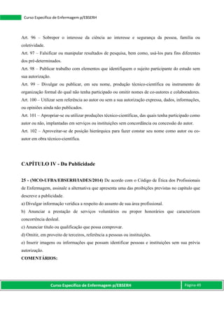 Curso Específico de Enfermagem p/EBSERH Página 49
Curso Específico de Enfermagem p/EBSERH
Art. 96 – Sobrepor o interesse da ciência ao interesse e segurança da pessoa, família ou
coletividade.
Art. 97 – Falsificar ou manipular resultados de pesquisa, bem como, usá-los para fins diferentes
dos pré-determinados.
Art. 98 – Publicar trabalho com elementos que identifiquem o sujeito participante do estudo sem
sua autorização.
Art. 99 – Divulgar ou publicar, em seu nome, produção técnico-científica ou instrumento de
organização formal do qual não tenha participado ou omitir nomes de co-autores e colaboradores.
Art. 100 – Utilizar sem referência ao autor ou sem a sua autorização expressa, dados, informações,
ou opiniões ainda não publicados.
Art. 101 – Apropriar-se ou utilizar produções técnico-científicas, das quais tenha participado como
autor ou não, implantadas em serviços ou instituições sem concordância ou concessão do autor.
Art. 102 – Aproveitar-se de posição hierárquica para fazer constar seu nome como autor ou co-
autor em obra técnico-científica.
CAPÍTULO IV - Da Publicidade
25 - (MCO-UFBA/EBSERH/IADES/2014) De acordo com o Código de Ética dos Profissionais
de Enfermagem, assinale a alternativa que apresenta uma das proibições previstas no capítulo que
descreve a publicidade.
a) Divulgar informação verídica a respeito do assunto de sua área profissional.
b) Anunciar a prestação de serviços voluntários ou propor honorários que caracterizem
concorrência desleal.
c) Anunciar título ou qualificação que possa comprovar.
d) Omitir, em proveito de terceiros, referência a pessoas ou instituições.
e) Inserir imagens ou informações que possam identificar pessoas e instituições sem sua prévia
autorização.
COMENTÁRIOS:
 