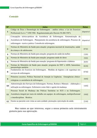 Curso Específico de Enfermagem p/EBSERH Página 5
Curso Específico de Enfermagem p/EBSERH
Conteúdo
Mas vamos ao que interessa, segue a nossa primeira aula inteiramente
gratuita para sua aprovação.
Nº Aulas Datas
1
Código de Ética e Deontologia de Enfermagem – análise crítica. e Lei do Exercício
Profissional (Lei n.°7.498/1986– Regulamentada pelo Decreto 94.406/1987).
disponível
2
Concepções teórico-práticas da Assistência de Enfermagem. Sistematização da
Assistência de Enfermagem. Planejamento da assistência de enfermagem. Processo de
enfermagem ‐ teoria e prática. Consulta de enfermagem.
disponível
3
Normas do Ministério da Saúde para atuação: programa nacional de imunizações, saúde
da criança e do adolescente.
07/01
4 Normas do Ministério da Saúde para atuação: programa de saúde da mulher 13/01
5 Normas do Ministério da Saúde para atuação: programa saúde do idoso 19/01
6 Normas do Ministério da Saúde para atuação: programa de hipertensão e diabetes. 26/01
7
Normas do Ministério da Saúde para atuação: programa de DST e AIDS, hanseníase,
pneumologia sanitária.
02/02
8
Fundamentos do Exercício da Enfermagem. Medidas de higiene e de segurança nos
serviços de enfermagem.
07/02
9
Primeiros socorros. Política Nacional de Atenção às Urgências. Emergências clínico‐
cirúrgicas e a assistência de enfermagem
10/02
10
Administração dos Serviços de Enfermagem. Normas, Rotinas e Manuais – elaboração e
utilização na enfermagem. Enfermeiro como líder e agente de mudança.
14/02
11
Processo Social de Mudança das Práticas Sanitárias no SUS e na Enfermagem.
Assistência integral por meio do trabalho em equipes: de enfermagem, multiprofissional
e interdisciplinar. Bioética.
19/02
12 Ensino ao paciente com vistas ao auto‐cuidado: promoção e prevenção da saúde. 23/02
 