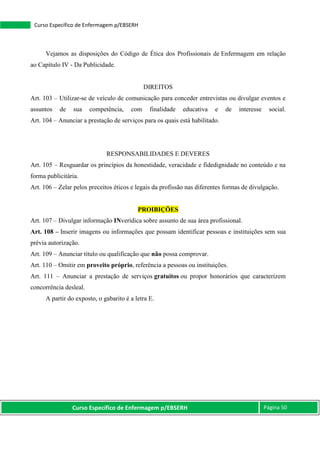 Curso Específico de Enfermagem p/EBSERH Página 50
Curso Específico de Enfermagem p/EBSERH
Vejamos as disposições do Código de Ética dos Profissionais de Enfermagem em relação
ao Capítulo IV - Da Publicidade.
DIREITOS
Art. 103 – Utilizar-se de veículo de comunicação para conceder entrevistas ou divulgar eventos e
assuntos de sua competência, com finalidade educativa e de interesse social.
Art. 104 – Anunciar a prestação de serviços para os quais está habilitado.
RESPONSABILIDADES E DEVERES
Art. 105 – Resguardar os princípios da honestidade, veracidade e fidedignidade no conteúdo e na
forma publicitária.
Art. 106 – Zelar pelos preceitos éticos e legais da profissão nas diferentes formas de divulgação.
PROIBIÇÕES
Art. 107 – Divulgar informação INverídica sobre assunto de sua área profissional.
Art. 108 – Inserir imagens ou informações que possam identificar pessoas e instituições sem sua
prévia autorização.
Art. 109 – Anunciar título ou qualificação que não possa comprovar.
Art. 110 – Omitir em proveito próprio, referência a pessoas ou instituições.
Art. 111 – Anunciar a prestação de serviços gratuitos ou propor honorários que caracterizem
concorrência desleal.
A partir do exposto, o gabarito é a letra E.
 