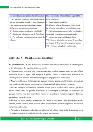 Curso Específico de Enfermagem p/EBSERH Página 53
Curso Específico de Enfermagem p/EBSERH
São consideradas circunstâncias atenuantes São consideradas circunstâncias agravantes
I - Ter o infrator procurado, logo após a infração,
por sua espontânea vontade e com eficiência,
evitar ou minorar as consequências do seu ato;
II - Ter bons antecedentes profissionais;
III - Realizar atos sob coação e/ou intimidação;
IV - Realizar ato sob emprego real de força física;
V - Ter confessado espontaneamente a autoria da
infração.
I - Ser reincidente;
II - Causar danos irreparáveis;
III - Cometer infração dolosamente (intencional);
IV - Cometer a infração por motivo fútil ou torpe;
V - Facilitar ou assegurar a execução, a ocultação, a
impunidade ou a vantagem de outra infração;
VI - Aproveitar-se da fragilidade da vítima;
VII - Cometer a infração com abuso de autoridade
ou violação do dever inerente ao cargo ou função;
VIII - Ter maus antecedentes profissionais.
CAPÍTULO VI - Da Aplicação das Penalidades
26. (Rômulo Passos) A pena de Cassação do Direito ao Exercício Profissional da Enfermagem é
aplicável nos casos das seguintes infrações, exceto:
a) Praticar e/ou ser conivente com crime, contravenção penal ou qualquer outro ato, que infrinja
postulados éticos e legais; não assegurar à pessoa, família e coletividade assistência de
Enfermagem livre de danos decorrentes de imperícia, negligência ou imprudência.
b) Negar Assistência de Enfermagem em qualquer situação que se caracterize como urgência ou
emergência; povocar aborto, ou cooperar em prática destinada a interromper a gestação.
c) Receber vantagens de instituição, empresa, pessoa, família e coletividade, além do que lhe é
devido, como forma de garantir Assistência de Enfermagem diferenciada ou benefícios de
qualquer natureza para si ou para outrem; promover a eutanásia ou participar em prática destinada
a antecipar a morte do cliente.
d) Utilizar, de forma abusiva, o poder que lhe confere a posição ou cargo, para impor ordens,
opiniões, atentar contra o puder, assediar sexual ou moralmente, inferiorizar pessoas ou dificultar
o exercício profissional.
e) Apropriar-se de dinheiro, valor, bem móvel ou imóvel, público ou particular de que tenha posse
em razão do cargo, ou desviá-lo em proveito próprio ou de outrem.
 