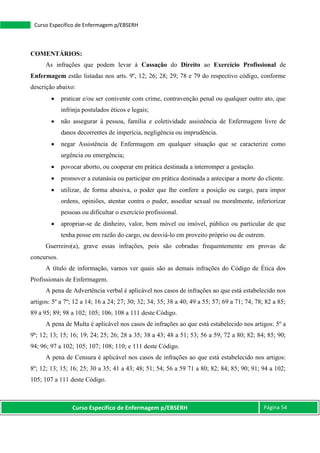 Curso Específico de Enfermagem p/EBSERH Página 54
Curso Específico de Enfermagem p/EBSERH
COMENTÁRIOS:
As infrações que podem levar à Cassação do Direito ao Exercício Profissional de
Enfermagem estão listadas nos arts. 9º, 12; 26; 28; 29; 78 e 79 do respectivo código, conforme
descrição abaixo:
 praticar e/ou ser conivente com crime, contravenção penal ou qualquer outro ato, que
infrinja postulados éticos e legais;
 não assegurar à pessoa, família e coletividade assistência de Enfermagem livre de
danos decorrentes de imperícia, negligência ou imprudência.
 negar Assistência de Enfermagem em qualquer situação que se caracterize como
urgência ou emergência;
 povocar aborto, ou cooperar em prática destinada a interromper a gestação.
 promover a eutanásia ou participar em prática destinada a antecipar a morte do cliente.
 utilizar, de forma abusiva, o poder que lhe confere a posição ou cargo, para impor
ordens, opiniões, atentar contra o puder, assediar sexual ou moralmente, inferiorizar
pessoas ou dificultar o exercício profissional.
 apropriar-se de dinheiro, valor, bem móvel ou imóvel, público ou particular de que
tenha posse em razão do cargo, ou desviá-lo em proveito próprio ou de outrem.
Guerreiro(a), grave essas infrações, pois são cobradas frequentemente em provas de
concursos.
A título de informação, vamos ver quais são as demais infrações do Código de Ética dos
Profissionais de Enfermagem.
A pena de Advertência verbal é aplicável nos casos de infrações ao que está estabelecido nos
artigos: 5º a 7º; 12 a 14; 16 a 24; 27; 30; 32; 34; 35; 38 a 40; 49 a 55; 57; 69 a 71; 74; 78; 82 a 85;
89 a 95; 89; 98 a 102; 105; 106; 108 a 111 deste Código.
A pena de Multa é aplicável nos casos de infrações ao que está estabelecido nos artigos: 5º a
9º; 12; 13; 15; 16; 19; 24; 25; 26; 28 a 35; 38 a 43; 48 a 51; 53; 56 a 59; 72 a 80; 82; 84; 85; 90;
94; 96; 97 a 102; 105; 107; 108; 110; e 111 deste Código.
A pena de Censura é aplicável nos casos de infrações ao que está estabelecido nos artigos:
8º; 12; 13; 15; 16; 25; 30 a 35; 41 a 43; 48; 51; 54; 56 a 59 71 a 80; 82; 84; 85; 90; 91; 94 a 102;
105; 107 a 111 deste Código.
 