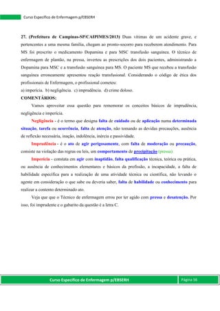 Curso Específico de Enfermagem p/EBSERH Página 56
Curso Específico de Enfermagem p/EBSERH
27. (Prefeitura de Campinas-SP/CAIPIMES/2013) Duas vítimas de um acidente grave, e
pertencentes a uma mesma família, chegam ao pronto-socorro para receberem atendimento. Para
MS foi prescrito o medicamento Dopamina e para MSC transfusão sanguínea. O técnico de
enfermagem de plantão, na pressa, inverteu as prescrições dos dois pacientes, administrando a
Dopamina para MSC e a transfusão sanguínea para MS. O paciente MS que recebeu a transfusão
sanguínea erroneamente apresentou reação transfusional. Considerando o código de ética dos
profissionais de Enfermagem, o profissional cometeu:
a) imperícia. b) negligência. c) imprudência. d) crime doloso.
COMENTÁRIOS:
Vamos aproveitar essa questão para rememorar os conceitos básicos de imprudência,
negligência e imperícia.
Negligência - é o termo que designa falta de cuidado ou de aplicação numa determinada
situação, tarefa ou ocorrência, falta de atenção, não tomando as devidas precauções, ausência
de reflexão necessária, inação, indolência, inércia e passividade.
Imprudência - é o ato de agir perigosamente, com falta de moderação ou precaução,
consiste na violação das regras ou leis, um comportamento de precipitação (pressa).
Imperícia - constata em agir com inaptidão, falta qualificação técnica, teórica ou prática,
ou ausência de conhecimentos elementares e básicos da profissão, a incapacidade, a falta de
habilidade específica para a realização de uma atividade técnica ou científica, não levando o
agente em consideração o que sabe ou deveria saber, falta de habilidade ou conhecimento para
realizar a contento determinado ato.
Veja que que o Técnico de enfermagem errou por ter agido com pressa e desatenção. Por
isso, foi imprudente e o gabarito da questão é a letra C.
 
