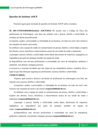 Curso Específico de Enfermagem p/EBSERH Página 57
Curso Específico de Enfermagem p/EBSERH
Questões do Instituto AOCP
Passemos agora para resolução de questões do Instituto AOCP sobre a temática:
28. (HU-UFMS/EBSERH/Instituto AOCP/2014) De acordo com o Código de Ética dos
profissionais de Enfermagem, com base nas relações com a pessoa, família e coletividade, se
constitui em direito do profissional
a) respeitar o pudor, a privacidade e a intimidade do ser humano, em todo seu ciclo vital, inclusive
nas situações de morte e pós-morte.
b) colaborar com a equipe de saúde no esclarecimento da pessoa, família e coletividade a respeito
dos direitos, riscos, benefícios e intercorrências acerca de seu estado de saúde e tratamento.
c) proteger a pessoa, família e coletividade contra danos decorrentes de imperícia, negligência ou
imprudência por parte de qualquer membro da equipe de saúde.
d) disponibilizar seus serviços profissionais à comunidade em casos de emergência, epidemia e
catástrofe, sem pleitear vantagens pessoais.
e) recusar-se a executar atividades que não sejam de sua competência técnica, científica, ética e
legal ou que não ofereçam segurança ao profissional, à pessoa, família e coletividade.
COMENTÁRIOS:
Vejamos qual assertiva descreve um direito do profissional de enfermagem com base nas
relações com a pessoa, família e coletividade:
a) respeitar o pudor, a privacidade e a intimidade do ser humano, em todo seu ciclo vital,
inclusive nas situações de morte e pós-morte (responsabilidade/dever).
b) colaborar com a equipe de saúde no esclarecimento da pessoa, família e coletividade a
respeito dos direitos, riscos, benefícios e intercorrências acerca de seu estado de saúde e
tratamento (responsabilidade/dever).
c) proteger a pessoa, família e coletividade contra danos decorrentes de imperícia,
negligência ou imprudência por parte de qualquer membro da equipe de
saúde (responsabilidade/dever).
d) disponibilizar seus serviços profissionais à comunidade em casos de emergência,
epidemia e catástrofe, sem pleitear vantagens pessoais (responsabilidade/dever).
 