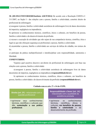 Curso Específico de Enfermagem p/EBSERH Página 59
Curso Específico de Enfermagem p/EBSERH
30. (HUJM-UFMT/EBSERH/Instituto AOCP/2014) De acordo com a Resolução COFEN n°.
311/2007, na Seção I - das relações com a pessoa, família e coletividade, constitui direito do
profissional de enfermagem
a) assegurar à pessoa, família e coletividade assistência de enfermagem livre de danos decorrentes
de imperícia, negligência ou imprudência.
b) aprimorar os conhecimentos técnicos, científicos, éticos e culturais, em benefício da pessoa,
família e coletividade e do desenvolvimento da profissão.
c) recusar a execução de atividades que não sejam de sua competência técnica, científica, ética e
legal ou que não ofereçam segurança ao profissional, à pessoa, família e coletividade.
d) encaminhar a pessoa, família e coletividade aos serviços de defesa do cidadão, nos termos da
lei.
e) participar da prática multiprofissional e interdisciplinar com responsabilidade, autonomia e
liberdade.
COMENTÁRIOS:
Vejamos qual assertiva descreve um direito do profissional de enfermagem com base nas
relações com a pessoa, família e coletividade:
a) assegurar à pessoa, família e coletividade assistência de enfermagem livre de danos
decorrentes de imperícia, negligência ou imprudência (responsabilidade/dever).
b) aprimorar os conhecimentos técnicos, científicos, éticos e culturais, em benefício da
pessoa, família e coletividade e do desenvolvimento da profissão (responsabilidade/dever).
Cuidado com os arts. 2º e 14 do CEPE.
Direito (art. 2º) - relacionado com a
questão profissional
• aprimorar seus conhecimentos
técnicos, científicos e culturais que
dão sustentação a sua prática
profissional.
Responsabilidade e Dever (art. 14) -
relacionado com a qualidade da
assistência prestada
• aprimorar os conhecimentos
técnicos, científicos, éticos e
culturais, em benefício da pessoa,
família e coletividade e do
desenvolvimento da profissão.
 