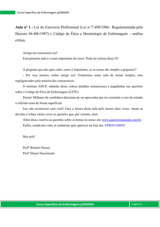 Curso Específico de Enfermagem p/EBSERH Página 6
Curso Específico de Enfermagem p/EBSERH
Aula nº 1 - Lei do Exercício Profissional (Lei n.°7.498/1986– Regulamentada pelo
Decreto 94.406/1987) e Código de Ética e Deontologia de Enfermagem – análise
crítica.
Amigo (a) concurseiro (a)!
Esta primeira aula é a mais importante do curso. Pode ter certeza disso !
A pergunta que não quer calar: como é importante, se os temas são simples e pequenos?
- Por isso mesmo, nobre amigo (a)! Trataremos nesta aula de temas simples, mas
negligenciados pela maioria dos concurseiros.
O instituto AOCP, sabendo disso, coloca detalhes minunciosos e pegadinhas nas questões
sobre o Código de Ética de Enfermagem (CEPE).
Pasme! Milhares de candidatos deixaram de ser aprovados por ter cometido o erro de estudar
o referido tema de forma superficial.
Isso não acontecerá com você! Faça a leitura desta aula pelo menos duas vezes. Anote as
dúvidas e refaça várias vezes as questões que, por ventura, errar.
Além disso, resolva as questões sobre os temas no nosso site www.questoesnasaude.com.br.
Enfim, estude pra valer se realmente quer aparecer na lista dos APROVADOS!
Boa aula!
Profº Rômulo Passos
Profº Dimas Nascimento
 