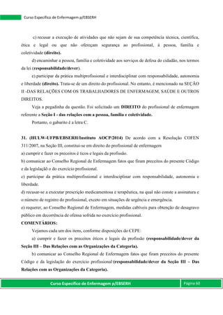 Curso Específico de Enfermagem p/EBSERH Página 60
Curso Específico de Enfermagem p/EBSERH
c) recusar a execução de atividades que não sejam de sua competência técnica, científica,
ética e legal ou que não ofereçam segurança ao profissional, à pessoa, família e
coletividade (direito).
d) encaminhar a pessoa, família e coletividade aos serviços de defesa do cidadão, nos termos
da lei (responsabilidade/dever).
e) participar da prática multiprofissional e interdisciplinar com responsabilidade, autonomia
e liberdade (direito). Trata-se de um direito do profissional. No entanto, é mencionado na SEÇÃO
II -DAS RELAÇÕES COM OS TRABALHADORES DE ENFERMAGEM, SAÚDE E OUTROS
DIREITOS.
Veja a pegadinha da questão. Foi solicitado um DIREITO do profissional de enfermagem
referente a Seção I - das relações com a pessoa, família e coletividade.
Portanto, o gabarito é a letra C.
31. (HULW-UFPB/EBSERH/Instituto AOCP/2014) De acordo com a Resolução COFEN
311/2007, na Seção III, constitui-se em direito do profissional de enfermagem
a) cumprir e fazer os preceitos é ticos e legais da profissão.
b) comunicar ao Conselho Regional de Enfermagem fatos que firam preceitos do presente Código
e da legislaçãõ o do exercício profissional.
c) participar da prática multiprofissional e interdisciplinar com responsabilidade, autonomia e
liberdade.
d) recusar-se a executar prescrição medicamentosa e terapêutica, na qual não conste a assinatura e
o número de registro do profissional, exceto em situações de urgência e emergência.
e) requerer, ao Conselho Regional de Enfermagem, medidas cabíveis para obtenção de desagravo
público em decorrência de ofensa sofrida no exercício profissional.
COMENTÁRIOS:
Vejamos cada um dos itens, conforme disposições do CEPE:
a) cumprir e fazer os preceitos éticos e legais da profissão (responsabilidade/dever da
Seção III – Das Relações com as Organizações da Categoria).
b) comunicar ao Conselho Regional de Enfermagem fatos que firam preceitos do presente
Código e da legislação do exercício profissional (responsabilidade/dever da Seção III – Das
Relações com as Organizações da Categoria).
 
