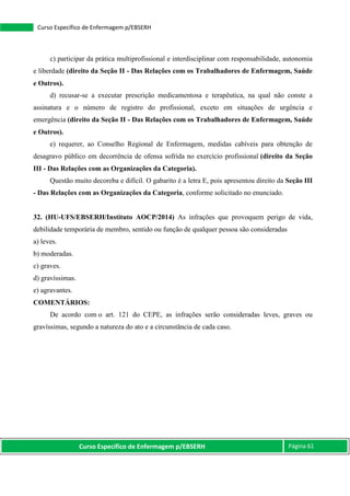 Curso Específico de Enfermagem p/EBSERH Página 61
Curso Específico de Enfermagem p/EBSERH
c) participar da prática multiprofissional e interdisciplinar com responsabilidade, autonomia
e liberdade (direito da Seção II - Das Relações com os Trabalhadores de Enfermagem, Saúde
e Outros).
d) recusar-se a executar prescrição medicamentosa e terapêutica, na qual não conste a
assinatura e o número de registro do profissional, exceto em situações de urgência e
emergência (direito da Seção II - Das Relações com os Trabalhadores de Enfermagem, Saúde
e Outros).
e) requerer, ao Conselho Regional de Enfermagem, medidas cabíveis para obtenção de
desagravo público em decorrência de ofensa sofrida no exercício profissional (direito da Seção
III - Das Relações com as Organizações da Categoria).
Questão muito decoreba e difícil. O gabarito é a letra E, pois apresentou direito da Seção III
- Das Relações com as Organizações da Categoria, conforme solicitado no enunciado.
32. (HU-UFS/EBSERH/Instituto AOCP/2014) As infrações que provoquem perigo de vida,
debilidade temporária de membro, sentido ou função de qualquer pessoa são consideradas
a) leves.
b) moderadas.
c) graves.
d) gravíssimas.
e) agravantes.
COMENTÁRIOS:
De acordo com o art. 121 do CEPE, as infrações serão consideradas leves, graves ou
gravíssimas, segundo a natureza do ato e a circunstância de cada caso.
 
