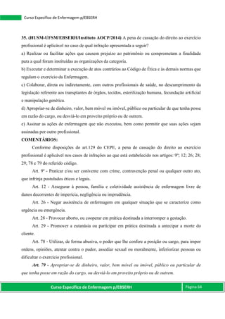 Curso Específico de Enfermagem p/EBSERH Página 64
Curso Específico de Enfermagem p/EBSERH
35. (HUSM-UFSM/EBSERH/Instituto AOCP/2014) A pena de cassação do direito ao exercício
profissional é aplicável no caso de qual infração apresentada a seguir?
a) Realizar ou facilitar ações que causem prejuízo ao patrimônio ou comprometam a finalidade
para a qual foram instituídas as organizações da categoria.
b) Executar e determinar a execução de atos contrários ao Código de Ética e às demais normas que
regulam o exercício da Enfermagem.
c) Colaborar, direta ou indiretamente, com outros profissionais de saúde, no descumprimento da
legislação referente aos transplantes de órgãos, tecidos, esterilização humana, fecundação artificial
e manipulação genética.
d) Apropriar-se de dinheiro, valor, bem móvel ou imóvel, público ou particular de que tenha posse
em razão do cargo, ou desviá-lo em proveito próprio ou de outrem.
e) Assinar as ações de enfermagem que não executou, bem como permitir que suas ações sejam
assinadas por outro profissional.
COMENTÁRIOS:
Conforme disposições do art.129 do CEPE, a pena de cassação do direito ao exercício
profissional é aplicável nos casos de infrações ao que está estabelecido nos artigos: 9º; 12; 26; 28;
29; 78 e 79 do referido código.
Art. 9º - Praticar e/ou ser conivente com crime, contravenção penal ou qualquer outro ato,
que infrinja postulados éticos e legais.
Art. 12 - Assegurar à pessoa, família e coletividade assistência de enfermagem livre de
danos decorrentes de imperícia, negligência ou imprudência.
Art. 26 - Negar assistência de enfermagem em qualquer situação que se caracterize como
urgência ou emergência.
Art. 28 - Provocar aborto, ou cooperar em prática destinada a interromper a gestação.
Art. 29 - Promover a eutanásia ou participar em prática destinada a antecipar a morte do
cliente.
Art. 78 - Utilizar, de forma abusiva, o poder que lhe confere a posição ou cargo, para impor
ordens, opiniões, atentar contra o pudor, assediar sexual ou moralmente, inferiorizar pessoas ou
dificultar o exercício profissional.
Art. 79 - Apropriar-se de dinheiro, valor, bem móvel ou imóvel, público ou particular de
que tenha posse em razão do cargo, ou desviá-lo em proveito próprio ou de outrem.
 
