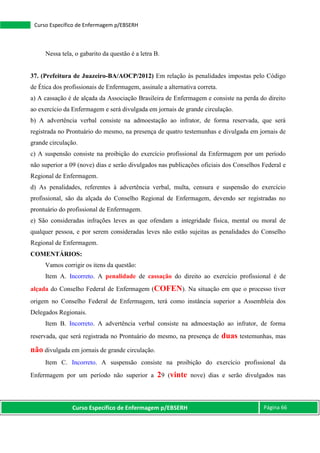 Curso Específico de Enfermagem p/EBSERH Página 66
Curso Específico de Enfermagem p/EBSERH
Nessa tela, o gabarito da questão é a letra B.
37. (Prefeitura de Juazeiro-BA/AOCP/2012) Em relação às penalidades impostas pelo Código
de Ética dos profissionais de Enfermagem, assinale a alternativa correta.
a) A cassação é de alçada da Associação Brasileira de Enfermagem e consiste na perda do direito
ao exercício da Enfermagem e será divulgada em jornais de grande circulação.
b) A advertência verbal consiste na admoestação ao infrator, de forma reservada, que será
registrada no Prontuário do mesmo, na presença de quatro testemunhas e divulgada em jornais de
grande circulação.
c) A suspensão consiste na proibição do exercício profissional da Enfermagem por um período
não superior a 09 (nove) dias e serão divulgados nas publicações oficiais dos Conselhos Federal e
Regional de Enfermagem.
d) As penalidades, referentes à advertência verbal, multa, censura e suspensão do exercício
profissional, são da alçada do Conselho Regional de Enfermagem, devendo ser registradas no
prontuário do profissional de Enfermagem.
e) São consideradas infrações leves as que ofendam a integridade física, mental ou moral de
qualquer pessoa, e por serem consideradas leves não estão sujeitas as penalidades do Conselho
Regional de Enfermagem.
COMENTÁRIOS:
Vamos corrigir os itens da questão:
Item A. Incorreto. A penalidade de cassação do direito ao exercício profissional é de
alçada do Conselho Federal de Enfermagem (COFEN). Na situação em que o processo tiver
origem no Conselho Federal de Enfermagem, terá como instância superior a Assembleia dos
Delegados Regionais.
Item B. Incorreto. A advertência verbal consiste na admoestação ao infrator, de forma
reservada, que será registrada no Prontuário do mesmo, na presença de duas testemunhas, mas
não divulgada em jornais de grande circulação.
Item C. Incorreto. A suspensão consiste na proibição do exercício profissional da
Enfermagem por um período não superior a 29 (vinte nove) dias e serão divulgados nas
 