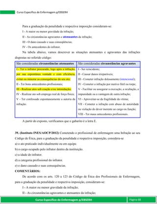 Curso Específico de Enfermagem p/EBSERH Página 68
Curso Específico de Enfermagem p/EBSERH
Para a graduação da penalidade e respectiva imposição consideram-se:
I - A maior ou menor gravidade da infração;
II - As circunstâncias agravantes e atenuantes da infração;
III - O dano causado e suas conseqüências;
IV - Os antecedentes do infrator.
Na tabela abaixo, vamos descrever as situações atenuantes e agravantes das infrações
dispostas no referido código:
São consideradas circunstâncias atenuantes São consideradas circunstâncias agravantes
I - Ter o infrator procurado, logo após a infração,
por sua espontânea vontade e com eficiência,
evitar ou minorar as consequências do seu ato;
II - Ter bons antecedentes profissionais;
III - Realizar atos sob coação e/ou intimidação;
IV - Realizar ato sob emprego real de força física;
V - Ter confessado espontaneamente a autoria da
infração.
I - Ser reincidente;
II - Causar danos irreparáveis;
III - Cometer infração dolosamente (intencional);
IV - Cometer a infração por motivo fútil ou torpe;
V - Facilitar ou assegurar a execução, a ocultação, a
impunidade ou a vantagem de outra infração;
VI - Aproveitar-se da fragilidade da vítima;
VII - Cometer a infração com abuso de autoridade
ou violação do dever inerente ao cargo ou função;
VIII - Ter maus antecedentes profissionais.
A partir do exposto, verificamos que o gabarito é a letra E.
39. (Instituto INES/AOCP/2012) Cometendo o profissional de enfermagem uma Infração ao seu
Código de Ética, para a graduação da penalidade e respectiva imposição, considera-se
a) o ato praticado individualmente ou em equipe.
b) o cargo ocupado pelo infrator dentro da instituição.
c) a idade do infrator.
d) a categoria profissional do infrator.
e) o dano causado e suas consequências.
COMENTÁRIOS:
De acordo com os arts. 120 a 123 do Código de Ética dos Profissionais de Enfermagem,
para a graduação da penalidade e respectiva imposição, consideram-se:
I - A maior ou menor gravidade da infração;
II - As circunstâncias agravantes e atenuantes da infração;
 
