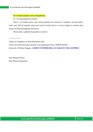 Curso Específico de Enfermagem p/EBSERH Página 69
Curso Específico de Enfermagem p/EBSERH
III - O dano causado e suas consequências;
IV - Os antecedentes do infrator.
Grave o rol listado acima, pois muitas questões de concursos e residência são decorebas,
como essa. Não há segredo, temos que resolver muitas provas e revisar sempre os assuntos para
termos um bom desempenho nas provas.
Deste modo, o gabarito da questão é a letra E.
===========
Amigo (a), chegamos ao final da primeira aula!
Conte com todo nosso apoio durante a sua preparação rumo à APROVAÇÃO!
Como diz o William Douglas, A DOR É TEMPORÁRIA, O CARGO É PARA SEMPRE!
Profº Rômulo Passos
Profº Dimas Nascimento
 