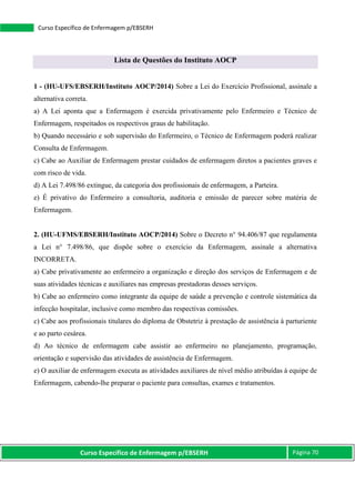 Curso Específico de Enfermagem p/EBSERH Página 70
Curso Específico de Enfermagem p/EBSERH
Lista de Questões do Instituto AOCP
1 - (HU-UFS/EBSERH/Instituto AOCP/2014) Sobre a Lei do Exercício Profissional, assinale a
alternativa correta.
a) A Lei aponta que a Enfermagem é exercida privativamente pelo Enfermeiro e Técnico de
Enfermagem, respeitados os respectivos graus de habilitação.
b) Quando necessário e sob supervisão do Enfermeiro, o Técnico de Enfermagem poderá realizar
Consulta de Enfermagem.
c) Cabe ao Auxiliar de Enfermagem prestar cuidados de enfermagem diretos a pacientes graves e
com risco de vida.
d) A Lei 7.498/86 extingue, da categoria dos profissionais de enfermagem, a Parteira.
e) É privativo do Enfermeiro a consultoria, auditoria e emissão de parecer sobre matéria de
Enfermagem.
2. (HU-UFMS/EBSERH/Instituto AOCP/2014) Sobre o Decreto n° 94.406/87 que regulamenta
a Lei n° 7.498/86, que dispõe sobre o exercício da Enfermagem, assinale a alternativa
INCORRETA.
a) Cabe privativamente ao enfermeiro a organização e direção dos serviços de Enfermagem e de
suas atividades técnicas e auxiliares nas empresas prestadoras desses serviços.
b) Cabe ao enfermeiro como integrante da equipe de saúde a prevenção e controle sistemática da
infecção hospitalar, inclusive como membro das respectivas comissões.
c) Cabe aos profissionais titulares do diploma de Obstetriz à prestação de assistência à parturiente
e ao parto cesárea.
d) Ao técnico de enfermagem cabe assistir ao enfermeiro no planejamento, programação,
orientação e supervisão das atividades de assistência de Enfermagem.
e) O auxiliar de enfermagem executa as atividades auxiliares de nível médio atribuídas à equipe de
Enfermagem, cabendo-lhe preparar o paciente para consultas, exames e tratamentos.
 